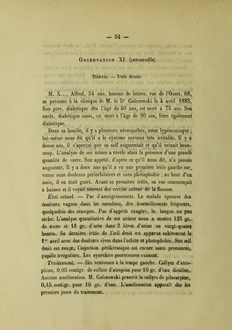 • -61(j . , : • ■ . . ; ' . Observation XI (personnelle) ; Diabète. — Iritis droite. . ,i<: ‘ijifvjnve -!.• n ■ 1 *»*ai -ail wa!«->.> •uH.:' - , !... * î. : ; ,J j;i ; ,! !•; -jû M. X..., Alfred, 54 ans, homme de lettres, rue de l’Ouest, 68, se présente à la clinique de M. le Dr Galezowski le 4 avril 1883. Son père, diabétique dès l’âge de 40 ans, est mort k 75 ans. Son oncle, diabétique aussi, est mort à l’âge de 90 ans, frère également diabétique. Dans sa famille, il y a plusieurs névropathes, sœur lvpémaniaque ; lui-même nous dit qu’il a le système nerveux très irritable. Il y a douze ans, il s’aperçut que sa soif augmentait et qu’il urinait beau- coup. L’aDalyse de ses urines a révélé alors la présence d’une grande quantité de sucre. Son appétit, d’après ce qu’il nous dit, n’a jamais augmenté. Il y a deux ans qu’il a eu une première iritis gauche sur. venue sans douleurs périorbitaires et sans photophobie ; au bout d’un mois, il en était guéri. Avant sa première iritis, sa vue commençait à baisser et il voyait souvent des cercles autour de la flamme. Étal actuel. — Pas d’amaigrissement. Le malade éprouve des douleurs vagues dans les membres, des fourmillements fréquents, quelquefois des crampes. Pas d’appétit exagéré, la langue un peu sèche. L’analyse quantitative de ses urines nous a montré 125 gr» de sucre et 18 gr. d’urée dans 2 litres d’urine en vingt-quatre heures. Sa dernière iritis de l’œil droit est apparue subitement le lor avril avec des douleurs vives dans l’orbite et photophobie. Son œil droit est rouge, l’injection périkératiqne est encore assez prononcée, pupille irrégulière. Les synéchies postérieures existent. Traitement. — Six ventouses à la tempe gauche. Collyre d’atro- phine, 0,05 centigr. de sulfate d'atropine pour 10 gr. d’eau distillée. Aucune amélioration. M. Galezowski prescrit le collyre de pilocarpine, 0,15 centigr. pour 10 gr. d’eau. L’amélioration apparaît dès les premiers jours du traitement.