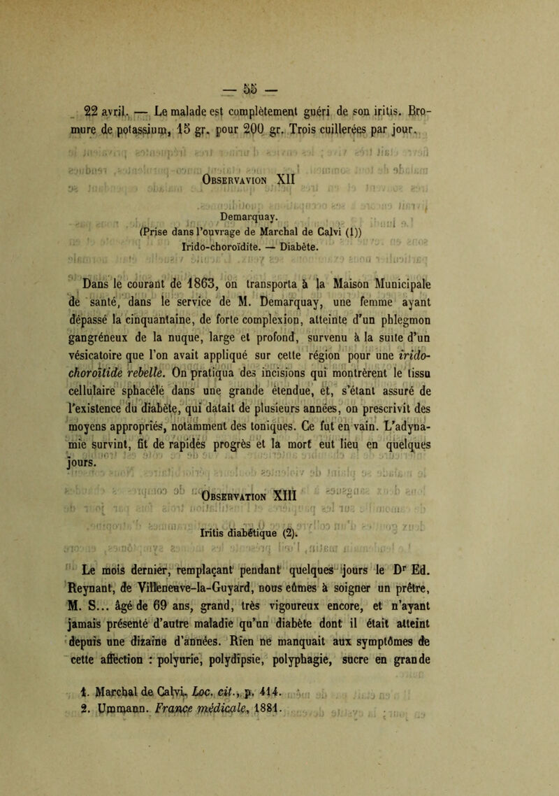 22 avril, — Le malade est complètement guéri de son iritis. Bro- mure de potassium, 15 gr. pour 20Ü gr. Trois cuillerées par jour. Mi jifM.Y'iiq feoîti ujpii'i k-nl < >;hirh *•. un -. •; ; .•»»/ eïi) lis) ! rryft Observavion Ail tliul .eoiiirjibiJoup tii-ui.qno->'j m* ,ic -ho im- Demarquay. (Prise dans l’ouvrage de Marchai de Calvi (1)) Irido-choroïdite. — Diabète. i’Ifif'iT'ù ûhuz'ft ùiani'u! 89* *• •• &!iOd •» îhrjil Dans le courant de 1863, on transporta à la Maison Municipale de santé, dans le service de M. Demarquay, une femme ayant dépassé la cinquantaine, de forte complexion, atteinte d'un phlegmon gangréneux de la nuque, large et profond, survenu à la suite d’un vésicatoire que l’on avait appliqué sur cette région pour une irido- choroïtide rebelle. On pratiqua des incisions qui montrèrent le tissu cellulaire sphacélé dans une grande étendue, et, s’étant assuré de l'existence du diabète, qui datait de plusieurs années, on prescrivit des moyens appropriés, notamment des toniques. Ce fut en vain. L’adyna- mie survint, fit de rapidés progrès et la mort eut lieu en quelques jours. !10T f > b i [7 lui.- Observation XIII r al ml I ]• cOTsitj’. <OUêgllK X«i ■& W3 .’JiCnl, un/ Iritis diabétique (2). nô! .îtiîBu Le mois dernier, remplaçant pendant quelques jours le Dr Ed. Reynant, de VilteneHve-la-Guyard, nous eûmes à soigner un prêtre, M. S... âgé de 69 ans, grand, très vigoureux encore, et n’ayant jamais présenté d’autre maladie qu’un diabète dont il était atteint depuis une dizaine d’années. Rien ne manquait aux symptômes de cette affection : polyurie, polydipsie, polyphagie, sucre en grande t. Marchai de Calvi, hoc. cit., p, 414. 2. Umrnann. France médicale, 1881.