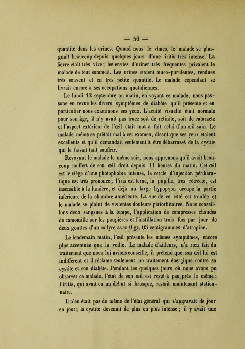 quantité dans les urines. Quand nous le vîmes, le malade se plai- gnait beaucoup depuis quelques jours d’une iritis très intense. La fièvre était très vive ; les envies d’uriner très fréquentes privaient le malade de tout sommeil. Les urines étaient muco-purulentes, rendues très souvent et en très petite quantité. Le malade cependant se livrait encore k ses occupations quotidiennes. Le lundi 12 septembre au matin, en voyant ce malade, nous pas- sons en revue les divers symptômes de diabète qu’il présente et en particulier nous examinons ses yeux. L’acuité visuelle était normale pour son âge, il n’y avait pas trace soit de rétinite, soit de cataracte et l’aspect extérieur de l’œil était tout à fait celui d’un œil sain. Le malade même se prêtait mal k cet examen, disant que scs yeux étaient excellents et qu’il demandait seulement à être débarrassé de la cystite qui le faisait tant souffrir. Revoyant le malade le même soir, nous apprenons qu’il avait beau- coup souffert de son œil droit depuis 11 heures du matin. Cet œil est le siège d’une photophobie intense, le cercle d'injection périkéra- tique est très prononcé; l’iris est terne, la pupille, très rétrécie, est insensible k la lumière, et déjà un large hypopyon occupe la partie inférieure de la chambre antérieure. La vue de ce côté est trouble et le malade se plaint de violentes douleurs périorbitaires. Nous conseil- lons deux sangsues k la tempe, l’application de compresses chaudes de camomille sur les paupières et l’instillation trois fois par jour de deux gouttes d’un collyre avec 0 gr. 05 centigrammes d’atropine. Le lendemain malin, l’œil présente les mêmes symptômes, encore plus accentués que la veille. Le malade d’ailleurs, n’a rien fait du traitement que nous lui avions conseillé, il prétend que son œil lui est indifférent et il réclame seulement un traitement énergique contre sa cystite et son diabète. Pendant les quelques jours où nous avons pu observer ce malade, l’état de son œil est resté k peu près le même ; l’iritis, qui avait eu un début si brusque, restait maintenant station- naire. Il n’en était pas de même de l’étal général qui s’aggravait de jour en jour; la cystite devenait de plus en plus intense; il y avait une