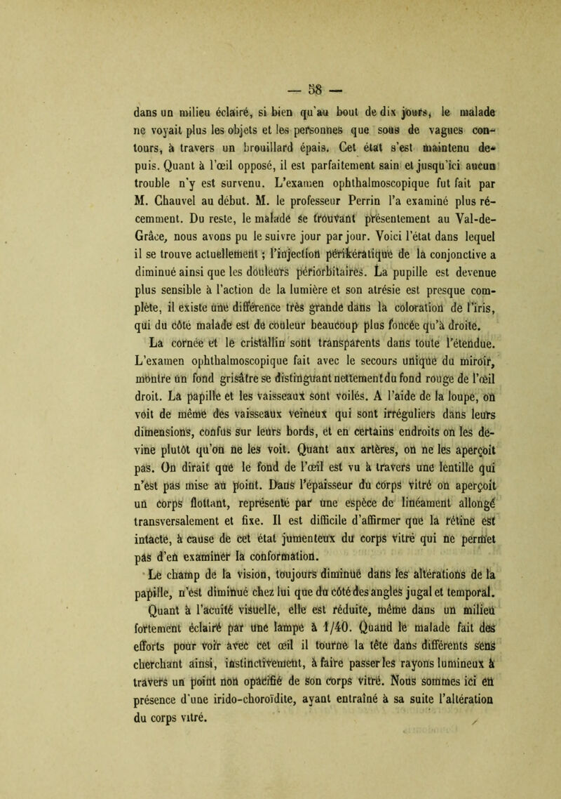 dans un milieu éclairé, si bien qu'au bout de dix jours, le malade ne voyait plus les objets et les personnes que sous de vagues con- tours, à travers un brouillard épais. Cet état s’est maintenu de* puis. Quant à l’œil opposé, il est parfaitement sain et jusqu’ici aucun trouble n’y est survenu. L’examen ophthalmoscopique fut fait par M. Chauvel au début. M. le professeur Perrin l’a examiné plus ré- cemment. Du reste, le malade Se trouvant présentement au Val-de- Grâce, nous avons pu le suivre jour par jour. Voici l’état dans lequel il se trouve actuellement ; l’injection périkérâtique de la conjonctive a diminué ainsi que les douleurs périorbitaires. La pupille est devenue plus sensible à l’action de la lumière et son atrésie est presque com- plète, il existe une différence très grande dans la coloration de l’iris, qui du côté malade est de couleur beaucoup plus foncée qu’à droite. La cornée et le cristallin sont transparents dans toute l’étendue. L’examen ophthalmoscopique fait avec le secours unique du miroir, mbntre un fond grisâtre se distinguant nettementdu fond rouge de l’œil droit. La papille et les vaisseau* sont voilés. A l’aide de la loupe, oû voit de même des vaisseaux veineux qui sont irréguliers dans leurs dimensions, confus sur leurs bords, et en certains endroits on les de- vine plutôt qu’on ne les voit. Quant aux artères, on ne les aperçoit pas. On dirait que le fond de l’œil est vu à travers une lentille qui n’est pas mise au point. Dans l’épaisseur du corps vitré on aperçoit un Corps flottant, représenté par une espèce de linéament allongé transversalement et fixe. Il est diCBcile d’affirmer que la rétine est intacte, à cause de cet état jumenteux du corps vitré qui ne permet pas d’en examiner la conformation. Le champ de la vision, toujours diminué dans les altérations de la papille, n’ést diminué chez lui que du côté des angles jugal et temporal. Quant à l’acuité visuelle, elle est réduite, même dans un milieu fortement éclairé par une lampe à 1/40. Quand lé malade fait des efforts pour Voir avec cet œil il tourne la tête dans différents sens cherchant ainsi, instinctivement, à faire passer les rayons lumineux à travers un point non opâéifié de son corps vitré. Nous sommes ici en présence d’une irido-choroïdite, ayant entraîné à sa suite l’altération du corps vitré. /