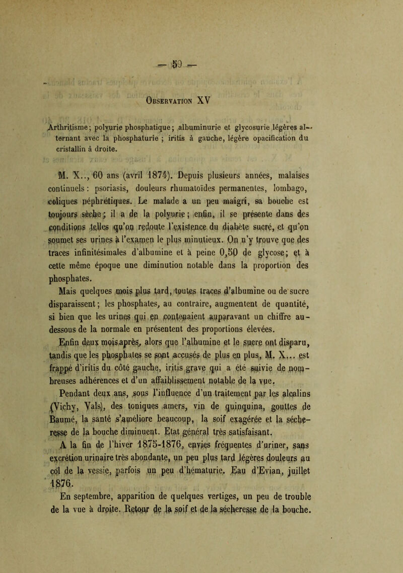 Observation XV Arthritisme; polyurie phosphatique ; albuminurie et glycosurie légères al- ternant avec la phosphaturie ; iritis à gauche, légère opacification du cristallin à droite. M. X.., 60 ans (avril 1874). Depuis plusieurs années, malaises continuels : psoriasis, douleurs rhumatoïdes permanentes, lombago, coliques néphrétiques. Le malade a un peu maigri, sa bouche est toujours sèche ; il a dé la polyurie ; enfin, il se présente dans des conditions telles qu’on redoute l’existence du diabète sucré, et qu’on soumet ses urines it l’examen le plus minutieux. On n’y trouve que des traces infinitésimales d’albumine et à peine 0,50 de glycose; et h cette même époque une diminution notable dans la proportion des phosphates. Mais quelques mois plus tard, toutes traces d’albumine ou de sucre disparaissent; les phosphates, au contraire, augmentent de quantité, si bien que les urines qui en contenaient auparavant un chiffre au- dessous de la normale en présentent des proportions élevées. Enfin deux mois après, alors que l’alhumine et le sucre ont disparu, tandis que les phosphates se sont accusés de plus en plus, M. X... est frappé d’iritis du côté gauche, iritis grave qui a été suivie de nom- breuses adhérences et d’un affaiblissement notable de la vue. Pendant deux ans, sous l’influence d’un traitement par les alcalins (Vichy, Vais), des toniques amers, vin de quinquina, gouttes de Baumé, la santé s’améliore beaucoup, la soif exagérée et la séche- resse de la bouche diminuent. Etat général très satisfaisant. A la fin de l’hiver 1875-1876, envies fréquentes d’uriner, sans excrétion urinaire très abondante, un peu plus tard légères douleurs an col de la vessie, parfois un peu d’hématurie. Eau d’Evian, juillet 1876. En septembre, apparition de quelques vertiges, un peu de trouble de la vue à droite. Retour dé la soif et de la sécheresse de la bouche.