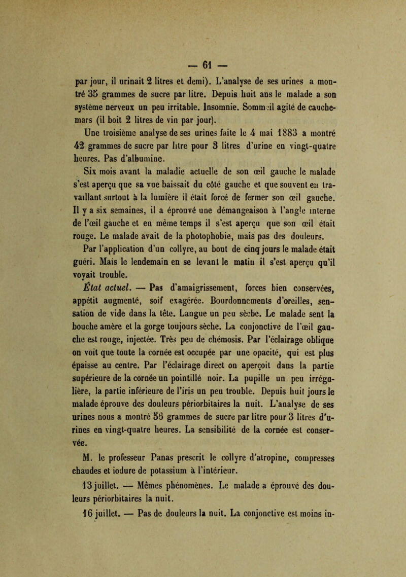 par jour, il urinait 2 litres et demi). L’analyse de ses urines a mon- tré 35 grammes de sucre par litre. Depuis huit ans le malade a son système nerveux un peu irritable. Insomnie. Sommeil agité de cauche- mars (il boit 2 litres de vin par jour). Une troisième analyse de ses urines faite le 4 mai 1883 a montré 42 grammes de sucre par litre pour 3 litres d’urine en vingt-quatre heures. Pas d’albumiue. Six mois avant la maladie actuelle de son œil gauche le malade s’est aperçu que sa vue baissait du côté gauche et que souvent eu tra- vaillant surtout à la lumière il était forcé de fermer son œil gauche. Il y a six semaines, il a éprouvé une démangeaison à l’angle interne de l’œil gauche et en même temps il s’est aperçu que son œil était rouge. Le malade avait de la photophobie, mais pas des douleurs. Par l’application d’un collyre, au bout de cinq jours le malade était guéri. Mais le lendemain en se levant le matiu il s’est aperçu qu’il voyait trouble. État actuel. — Pas d’amaigrissement, forces bien conservées, appétit augmenté, soif exagérée. Bourdonnements d’oreilles, sen- sation de vide dans la tête. Langue un peu sèche. Le malade sent la bouche amère et la gorge toujours sèche. La conjonctive de l’œil gau- che est rouge, injectée. Très peu de chémosis. Par l’éclairage oblique on voit que toute la cornée est occupée par une opacité, qui est plus épaisse au centre. Par l’éclairage direct on aperçoit dans la partie supérieure de la cornée un pointillé noir. La pupille un peu irrégu- lière, la partie inférieure de l’iris un peu trouble. Depuis huit jours le malade éprouve des douleurs périorbilaires la nuit. L’analyse de ses urines nous a montré 56 grammes de sucre par litre pour 3 litres d'u- rines en vingt-quatre heures. La sensibilité de la cornée est conser- vée. M. le professeur Panas prescrit le collyre d’atropine, compresses chaudes et iodure de potassium à l’intérieur. 13 juillet. — Mêmes phénomènes. Le malade a éprouvé des dou- leurs périorbitaires la nuit. 16 juillet. — Pas de douleurs la nuit. La conjonctive est moins in-