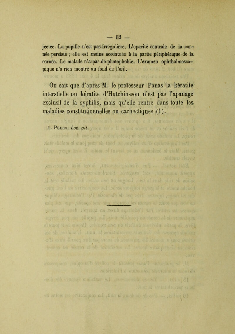 jeciée. La pupille n’est pas irrégulière. L’opacité centrale de la cor- née persiste ; elle est moins accentuée à la partie périphérique de la cornée. Le malade n’a pas de photophobie. L’examen ophthalmosco- pique n’a rien montré au fond de l’œil. On sait que d’après M. le professeur Panas la kératite interstielle ou kératite d’Hutchinsson n’est pas l’apanage exclusif de la syphilis, mais qu’elle rentre dans toute les maladies constitutionnelles ou cachectiques (1). 1. Panas. Loc. cit. i;