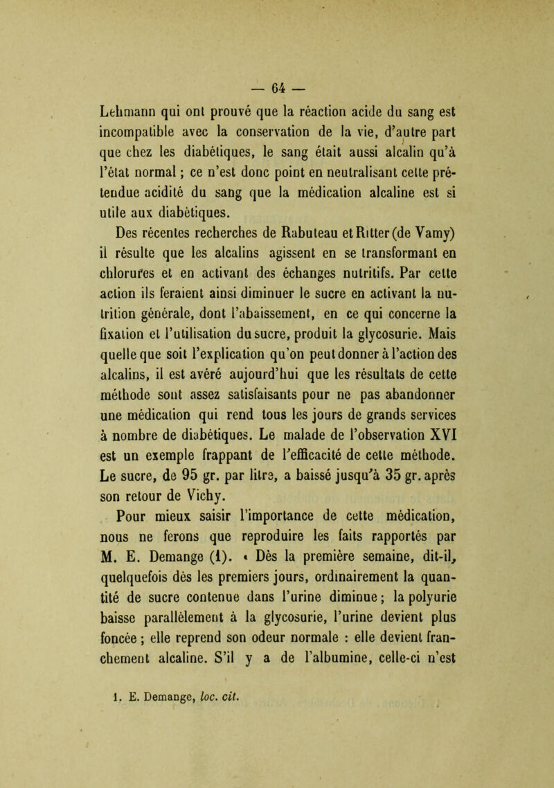 Lehmann qui ont prouvé que la réaction acide du sang est incompatible avec la conservation de la vie, d’autre part que chez les diabétiques, le sang était aussi alcalin qu’à l’état normal ; ce n’est donc point en neutralisant celte pré- tendue acidité du sang que la médication alcaline est si utile aux diabétiques. Des récentes recherches de Rabuteau et Ritter (de Vamy) il résulte que les alcalins agissent en se transformant en chlorures et en activant des échanges nutritifs. Par celte action ils feraient ainsi diminuer le sucre en activant la nu- trition générale, dont l’abaissement, en ce qui concerne la fixation et l’utilisation du sucre, produit la glycosurie. Mais quelle que soit l’explication qu’on peut donner à l’action des alcalins, il est avéré aujourd’hui que les résultats de cette méthode sont assez satisfaisants pour ne pas abandonner une médication qui rend tous les jours de grands services à nombre de diabétiques. Le malade de l’observation XVI est un exemple frappant de l’efficacité de celte méthode. Le sucre, de 95 gr. par litre, a baissé jusqu’à 35 gr. après son retour de Vichy. Pour mieux saisir l’importance de cette médication, nous ne ferons que reproduire les faits rapportés par M. E. Démangé (i). « Dès la première semaine, dit-il, quelquefois dès les premiers jours, ordinairement la quan- tité de sucre contenue dans l’urine diminue ; la polyurie baisse parallèlement à la glycosurie, l’urine devient plus foncée ; elle reprend son odeur normale : elle devient fran- chement alcaline. S’il y a de l’albumine, celle-ci n’est 1. E. DemaDge, loc. cit.
