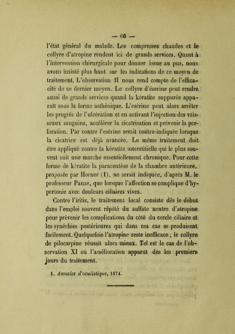 l’état général da malade. Les compresses chaudes et le collyre d’atropine rendent ici de grands services. Quant à l'intervention chirurgicale pour donner issue au pus, nous avons insisté plus haut sur les indications de ce moyen de traitement. L’observation II nous rend compte de l’effica- cité de ce dernier moyen. Le collyre d’éserine peut rendre aussi de grands services quand la kératite suppurée appa- raît sous la forme asthénique. L’esérine peut alors arrêter les progrès de l’ulcération et en activant l’injection des vais- seaux sanguins, accélérer la cicatrisation et prévenir la per- foration. Par contre l’esérine serait contre-indiquée lorsque la cicatrice est déjà avancée. Le même traitement doit être appliqué contre la kératite interstitielle qui le plus sou- vent suit une marche essentiellement chronique. Pour cette forme de kératite la paracentèse de la chambre antérieure, proposée par Horner (1), ne serait indiquée, d’après M. le professeur Panas, que lorsque l’affection se complique d’hy- pertonie avec douleurs ciliaires vives. Contre l’iritis, le traitement local consiste dès le début dans l’emploi souvent répété du sulfate neutre d’atropine pour prévenir les complications du côté du cercle ciliaire et les synéchies postérieures qui dans ces cas se produisent facilement. Quelquefois Patropine reste inefficace ; le collyre de pilocarpine réussit alors mieux. Tel est le cas de l’ob- servation XI où l’amélioration apparut dès les premiers jours du traitement. 1. Annales d'oculistique, 1874.