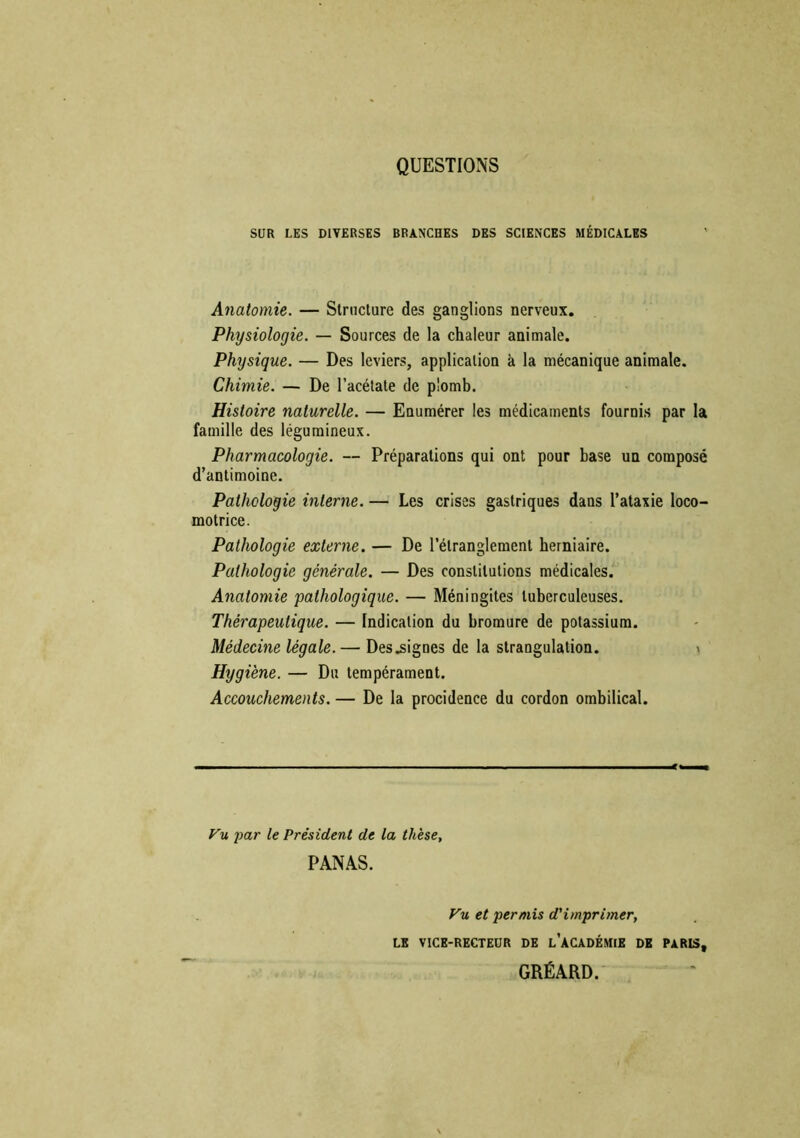 QUESTIONS SUR LES DIVERSES BRANCHES DES SCIENCES MÉDICALES Anatomie. — Structure des ganglions nerveux. Physiologie. — Sources de la chaleur animale. Physique. — Des leviers, application à la mécanique animale. Chimie. — De l’acétate de plomb. Histoire naturelle. — Enumérer les médicaments fournis par la famille des légumineux. Pharmacologie. — Préparations qui ont pour base un composé d’antimoine. Pathologie interne. — Les crises gastriques dans l’ataxie loco- motrice. Pathologie externe. — De l’étranglement herniaire. Pathologie générale. — Des constitutions médicales. Anatomie pathologique. — Méningites tuberculeuses. Thérapeutique. — Indication du bromure de potassium. Médecine légale.— Des lignes de la strangulation. Hygiène. — Du tempérament. Accouchements. — De la procidence du cordon ombilical. Vu -par le Président de la thèse, PANAS. Vu et permis d'imprimer, LE VICE-RECTEUR DE l’ACADÉMIE DE PARIS, GRÉARD.