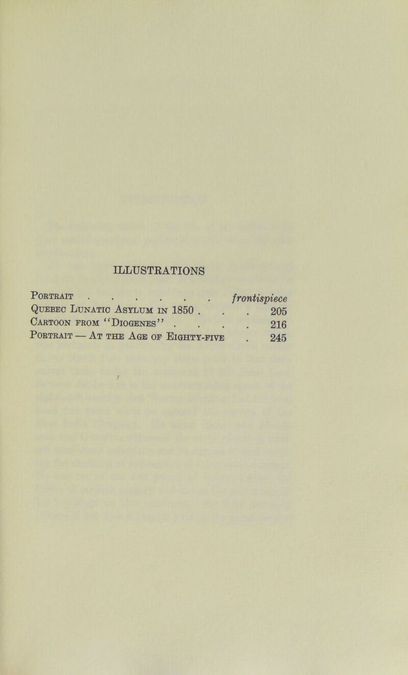 ILLUSTEATIONS PoRTEAiT frontispiece Quebec Lunatic Asylum in 1850 . . . 205 Cartoon from “Diogenes” .... 216 Portrait — At the Age op Eighty-five . 245