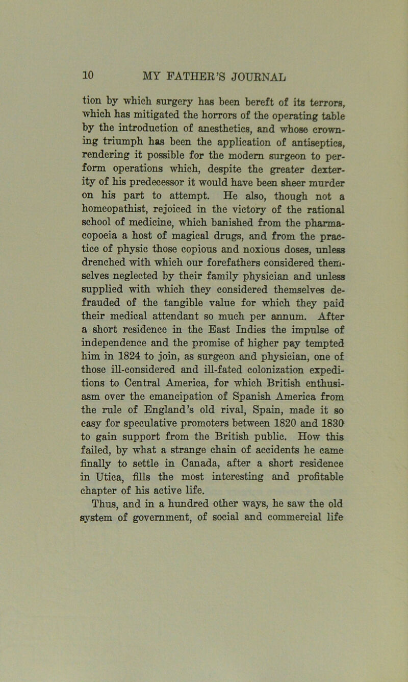 tion by which surgery has been bereft of its terrors, which has mitigated the horrors of the operating table by the introduction of anesthetics, and whose crown- ing triumph has been the application of antiseptics, rendering it possible for the modem surgeon to per- form operations which, despite the greater dexter- ity of his predecessor it would have been sheer murder on his part to attempt. He also, though not a homeopathist, rejoiced in the victory of the rational school of medicine, which banished from the pharma- copoeia a host of magical dmgs, and from the prac- tice of physic those copious and noxious doses, unless drenched with which our forefathers considered them- selves neglected by their family physician and unless supplied with which they considered themselves de- frauded of the tangible value for which they paid their medical attendant so much per annum. After a short residence in the East Indies the impulse of independence and the promise of higher pay tempted him in 1824 to join, as surgeon and physician, one of those ill-considered and ill-fated colonization expedi- tions to Central America, for which British enthusi- asm over the emancipation of Spanish America from the rule of England’s old rival, Spain, made it so easy for speculative promoters between 1820 and 1830 to gain support from the British public. How this failed, by what a strange chain of accidents he came finally to settle in Canada, after a short residence in Utica, fills the most interesting and profitable chapter of his active life. Thus, and in a hundred other ways, he saw the old system of government, of social and commercial life