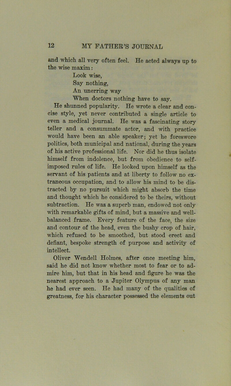 and which all very often feel. He acted always up to the wise maxim: Look wise, Say nothing, An unerring way When doctors nothing have to say. He shunned popularity. He wrote a clear and con- cise style, yet never contributed a single article to even a medical journal. He was a fascinating story teller and a consummate actor, and with practice would have been an able speaker; yet he foreswore politics, both municipal and national, during the years of his active professional life. Nor did he thus isolate himself from indolence, but from obedience to self- imposed rules of life. He looked upon himself as the servant of his patients and at liberty to follow no ex- traneous occupation, and to allow his mind to be dis- tracted by no pursuit which might absorb the time and thought which he considered to be theirs, without subtraction. He was a superb man, endowed not only with remarkable gifts of mind, but a massive and well- balanced frame. Every feature of the face, the size and contour of the head, even the bushy crop of hair, which refused to be smoothed, but stood erect and defiant, bespoke strength of purpose and activity of intellect. Oliver Wendell Holmes, after once meeting him, said he did not know whether most to fear or to ad- mire him, but that in his head and figure he was the nearest approach to a Jupiter Olympus of any man he had ever seen. He had many of the qualities of greatness, for his character possessed the elements out