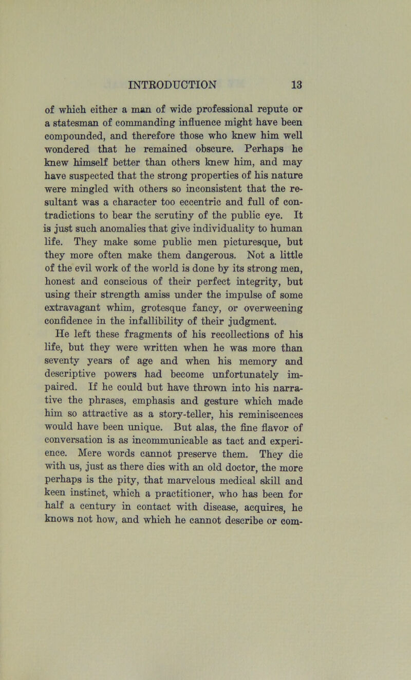 of which either a man of wide professional repute or a statesman of commanding influence might have been compounded, and therefore those who knew him well wondered that he remained obscure. Perhaps he knew himself better than others knew him, and may have suspected that the strong properties of his nature were mingled with others so inconsistent that the re- sultant was a character too eccentric and full of con- tradictions to bear the scrutiny of the public eye. It is just such anomalies that give individuality to human life. They make some public men picturesque, but they more often make them dangerous. Not a little of the evil work of the world is done by its strong men, honest and conscious of their perfect integrity, but using their strength amiss under the impulse of some extravagant whim, grotesque fancy, or overweening confidence in the infallibility of their judgment. He left these fragments of his recollections of his life, but they were written when he was more than seventy years of age and when his memory and descriptive powers had become unfortunately im- paired. If he could but have thrown into his narra- tive the phrases, emphasis and gesture which made him so attractive as a story-teller, his reminiscences would have been unique. But alas, the fine flavor of conversation is as incommunicable as tact and experi- ence. Mere words cannot preserve them. They die with us, just as there dies with an old doctor, the more perhaps is the pity, that marvelous medical skill and keen instinct, which a practitioner, who has been for half a century in contact with disease, acquires, he knows not how, and which he cannot describe or com-