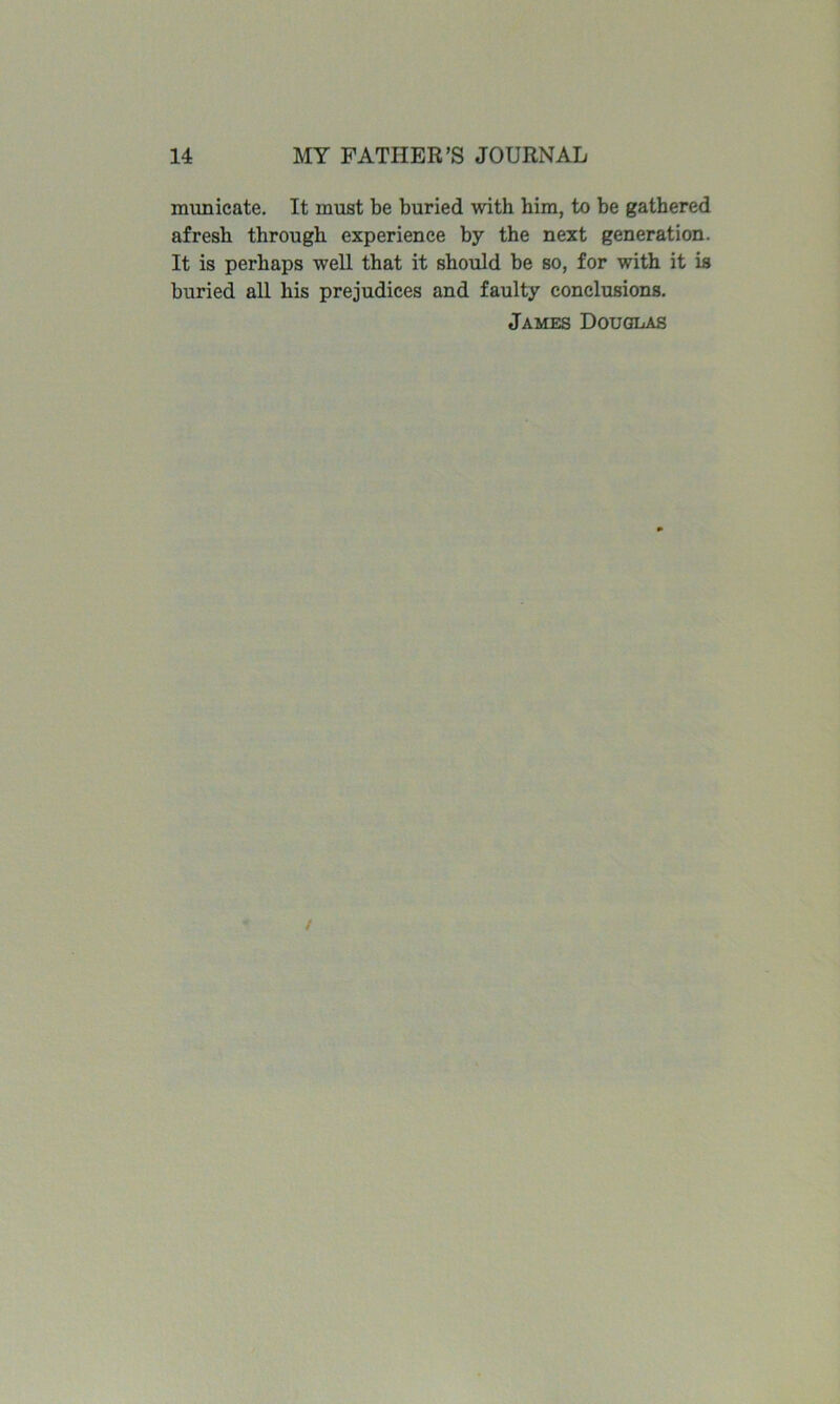 municate. It must be buried with him, to be gathered afresh through experience by the next generation. It is perhaps well that it should he so, for with it is buried all his prejudices and faulty conclusions. James Douglas