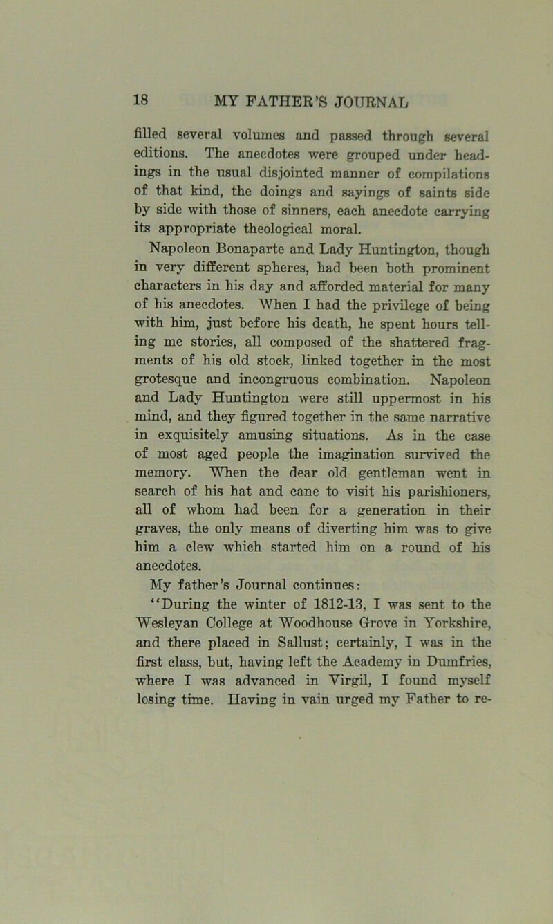 filled several volumes and passed through several editions. The anecdotes were grouped under head- ings in the usual disjointed manner of compilations of that kind, the doings and sayings of saints side by side with those of sinners, each anecdote carrying its appropriate theological moral. Napoleon Bonaparte and Lady Huntington, though in very different spheres, had been both prominent characters in his day and afforded material for many of his anecdotes. When I had the privilege of being with him, just before his death, he spent hours tell- ing me stories, all composed of the shattered frag- ments of his old stock, linked together in the most grotesque and incongruous combination. Napoleon and Lady Huntington were still uppermost in his mind, and they figured together in the same narrative in exquisitely amusing situations. As in the case of most aged people the imagination survived the memory. When the dear old gentleman went in search of his hat and cane to visit his parishioners, all of whom had been for a generation in their graves, the only means of diverting him was to give him a clew which started him on a round of his anecdotes. My father’s Journal continues: “During the winter of 1812-13, I was sent to the Wesleyan College at Woodhouse Grove in Yorkshire, and there placed in Sallust; certainly, I was in the first class, but, having left the Academy in Dumfries, where I was advanced in Virgil, I found myself losing time. Having in vain urged my Father to re-