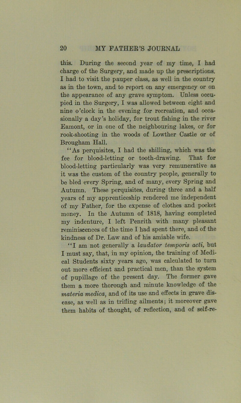 this. During the second year of my time, I had charge of the Surgery, and made up the prescriptions, I had to visit the pauper class, as well in the country as in the town, and to report on any emergency or on the appearance of any grave symptom. Unless occu- pied in the Surgery, I was allowed between eight and nine o’clock in the evening for recreation, and occa- sionally a day’s holiday, for trout fishing in the river Eamont, or in one of the neighbouring lakes, or for rook-shooting in the woods of Lowther Castle or of Brougham Hall. “As perquisites, I had the shilling, whieb was the fee for blood-letting or tooth-drawing. That for blood-letting particularly was very remunerative as it was the custom of the coimtry people, generally to be bled every Spring, and of many, every Spring and Autumn. These perquisites, during three and a half years of my apprenticeship rendered me independent of my Father, for the expense of clothes and pocket money. In the Autumn of 1818, having completed my indenture, I left Penrith with many pleasant reminiscences of the time I had spent there, and of the kindness of Dr. Law and of his amiable wife. “I am not generally a laudator temporis acti, but I must say, that, in my opinion, the training of Medi- cal Students sixty years ago, was calculated to turn out more efficient and practical men, than the system of pupillage of the present day. The former gave them a more thorough and minute knowledge of the materia medica, and of its use and effects in grave dis- ease, as well as in trifling ailments; it moreover gave them habits of thought, of reflection, and of self-re-