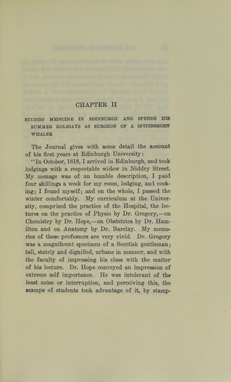 CHAPTER II STUDIES MEDICINE IN EDINBURGH AND SPENDS HIS SUMMER HOLIDAYS AS SURGEON OP A SPITZBBRGBN WHALER The Journal gives with some detail the account of his first years at Edinburgh University: ‘ ‘ In October, 1818, I arrived in Edinburgh, and took lodgings with a respectable widow in Niddry Street. My menage was of an humble description, I paid four shillings a week for my room, lodging, and cook- ing; I found myself; and on the whole, I passed the winter comfortably. My curriculum at the Univer- sity, comprised the practice of the Hospital, the lec- tures on the practice of Physic by Dr. Gregory,—on Chemistry by Dr. Hope,—on Obstetrics by Dr. Ham- ilton and on Anatomy by Dr. Barclay. My memo- ries of these professors are very vivid. Dr. Gregory was a magnificent specimen of a Scottish gentleman; tall, stately and dignified, urbane in manner, and with the faculty of impressing his class with the matter of his lecture. Dr. Hope conveyed an impres.sion of extreme self importance. He was intolerant of the least noise or interruption, and perceiving this, the scamps of students took advantage of it, by stamp-