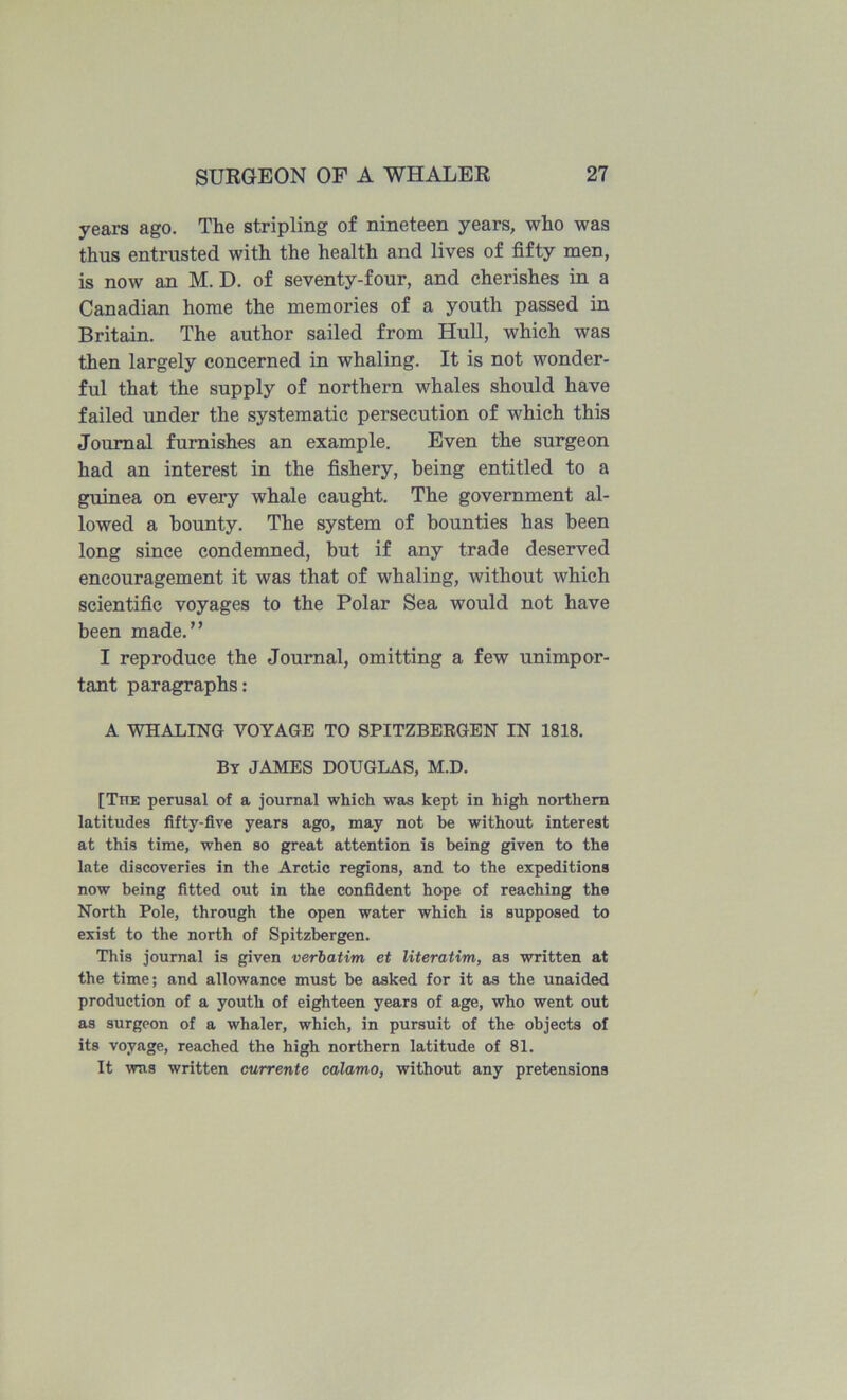years ago. The stripling of nineteen years, who was thus entrusted with the health and lives of fifty men, is now an M. D, of seventy-four, and cherishes in a Canadian home the memories of a youth passed in Britain. The author sailed from Hull, which was then largely concerned in whaling. It is not wonder- ful that the supply of northern whales should have failed under the systematic persecution of which this Journal furnishes an example. Even the surgeon had an interest in the fishery, being entitled to a guinea on every whale caught. The government al- lowed a bounty. The system of bounties has been long since condemned, but if any trade deserved encouragement it was that of whaling, without which scientific voyages to the Polar Sea would not have been made.” I reproduce the Journal, omitting a few unimpor- tant paragraphs: A WHALING VOYAGE TO SPITZBEEGEN IN 1818. By JAMES DOUGLAS, M.D. [The perusal of a journal which was kept in high northern latitudes fifty-five years ago, may not be without interest at this time, when so great attention is being given to the late discoveries in the Arctic regions, and to the expeditions now being fitted out in the confident hope of reaching the North Pole, through the open water which is supposed to exist to the north of Spitzbergen. This journal is given verbatim et literatim, as written at the time; and allowance must be asked for it as the unaided production of a youth of eighteen years of age, who went out as surgeon of a whaler, which, in pursuit of the objects of its voyage, reached the high northern latitude of 81. It was written currente calamo, without any pretensions