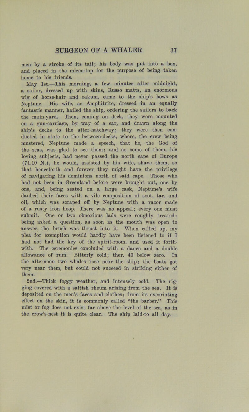 men by a stroke of its tail; his body was put into a box, and placed in the mizen-top for the purpose of being taken home to his friends. May 1st.—This morning, a few minutes after midnight, a sailor, dressed up with skins, Eusso matts, an enormous wig of horse-hair and oakum, came to the ship’s bows as Neptune. His wife, as Amphitrite, dressed in an equally fantastic manner, hailed the ship, ordering the sailors to back the main-yard. Then, coming on deck, they were mounted on a gun-carriage, by way of a car, and drawn along the ship’s decks to the after-hatchway; they were then con- ducted in state to the between-decks, where, the crew being mustered, Neptune made a speech, that he, the God of the seas, was glad to see them; and as some of them, his loving subjects, had never passed the north cape of Europe (71.10 N.), he would, assisted by his wife, shave them, so that henceforth and forever they might have the privilege of navigating his dominions north of said cape. Those who had not been in Greenland before were brought out, one by one, and, being seated on a large cask, Neptune’s wife daubed their faces with a vile composition of soot, tar, and oil, which was scraped oflF by Neptune with a razor made of a rusty iron hoop. There was no appeal; every one must submit. One or two obnoxious lads were roughly treated: being asked a question, as soon as the mouth was open to answer, the brush was thrust into it. When called up, my plea for exemption would hardly have been listened to if I had not had the key of the spirit-room, and used it forth- with. The ceremonies concluded with a dance and a double allowance of rum. Bitterly cold; ther. 40 below zero. In the afternoon two whales rose near the ship; the boats got very near them, but could not succeed in striking either of them. 2nd.—Thick foggy weather, and intensely cold. The rig- ging covered with a saltish rheum arising from the sea. It is deposited on the men’s faces and clothes; from its excoriating effect on the skin, it is commonly called “the barber.” This mist or fog does not exist far above the level of the sea, as in the crow’s-nest it is quite clear. The ship laid-to all day.