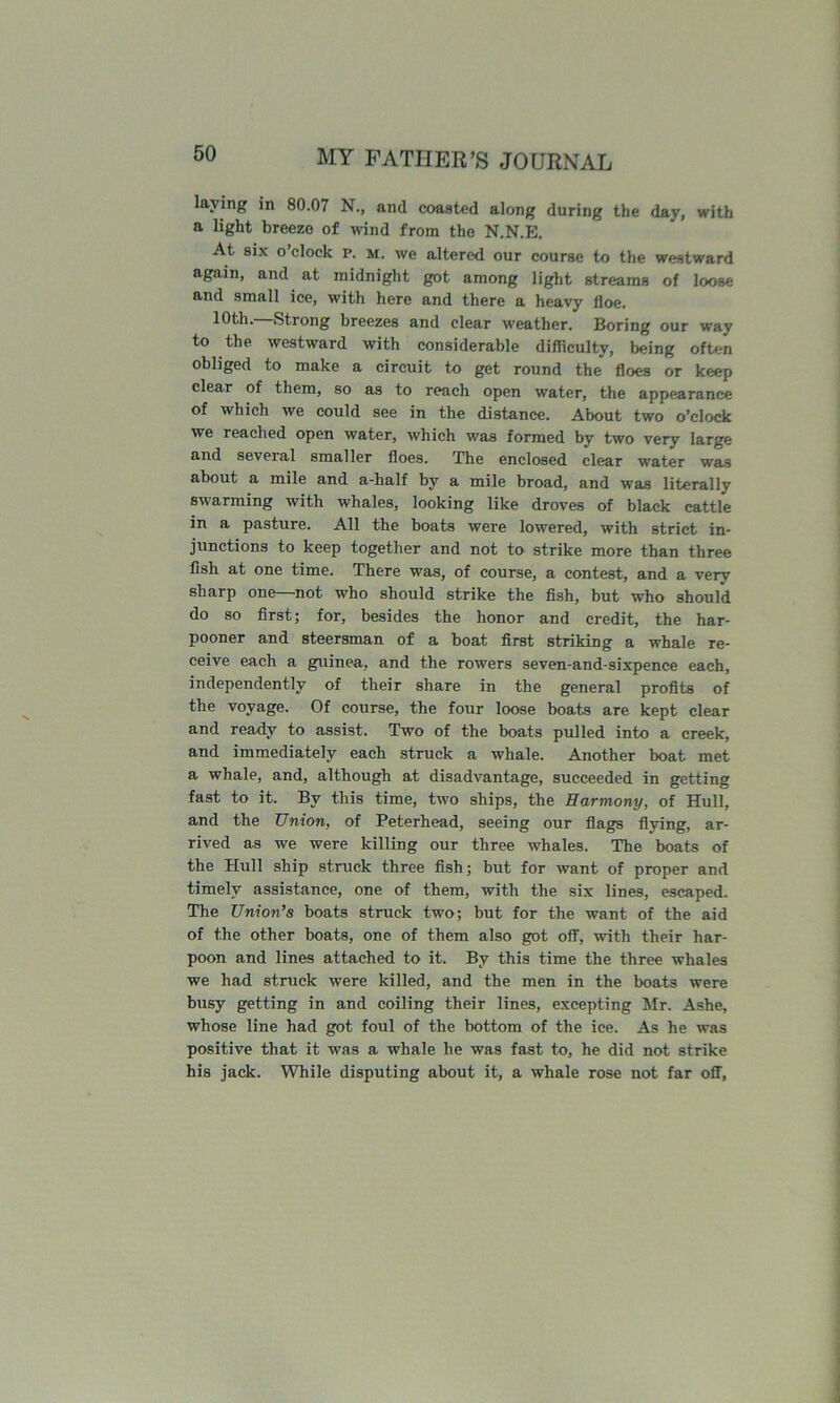 laying in 80.07 N., and coasted along during the day, with a light breeze of mnd from the N.N.E. At six o’clock p. M. we altered our course to the westward again, and at midnight got among light streams of loose and small ice, with here and there a heavy floe. 10th. Strong breezes and clear weather. Boring our way to the westward with considerable difficulty, being often obliged to make a circuit to get round the floes or keep clear of them, so as to reach open water, the appearance of which we could see in the distance. About two o’clock we reached open water, which was formed by two very large and several smaller floes. The enclosed clear water was about a mile and a-half by a mile broad, and was literally swarming with whales, looking like droves of blaek cattle in a pasture. All the boats were lowered, with strict in- junctions to keep together and not to strike more than three fish at one time. There was, of course, a contest, and a very sharp one—not who should strike the fish, but who should do so first; for, besides the honor and credit, the har- pooner and steersman of a boat first striking a whale re- ceive each a guinea, and the rowers seven-and-sixpence each, independently of their share in the general profits of the voyage. Of eourse, the four loose boats are kept clear and ready to assist. Two of the boats pulled into a ereek, and immediately each struck a whale. Another boat met a whale, and, although at disadvantage, succeeded in getting fast to it. By this time, two ships, the Harmony, of Hull, and the Union, of Peterhead, seeing our flags flying, ar- rived as we were killing our three whales. The boats of the Hull ship struck three fish; hut for want of proper and timely assistance, one of them, with the six lines, escaped. The Union’s boats struck two; but for the want of the aid of the other boats, one of them also got off, with their har- poon and lines attached to it. By this time the three whales we had struck were killed, and the men in the boats were busy getting in and coiling their lines, excepting Mr. Ashe, whose line had got foul of the bottom of the ice. As he was positive that it was a whale he was fast to, he did not strike his jack. While disputing about it, a whale rose not far off.