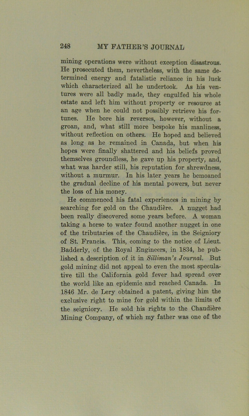 mining operations were without exception disastrous. He prosecuted them, neveidheless, with the same de- termined energy and fatalistic reliance in his luck which characterized all he undertook. As his ven- tures were all badly made, they engulfed his whole estate and left him without property or resource at an age when he could not possibly retrieve his for- tunes. He bore his reverses, however, without a groan, and, what still more bespoke his manliness, without reflection on others. He hoped and believed as long as he remained in Canada, but when his hopes were finally shattered and his beliefs proved themselves groundless, he gave up his property, and, what was harder still, his reputation for shrewdness, without a murmur. In his later years he bemoaned the gradual decline of his mental powers, but never the loss of his money. He commenced his fatal experiences in mining by searching for gold on the Chaudiere. A nugget had been really discovered some years before. A woman taking a horse to water found another nugget in one of the tributaries of the Chaudiere, in the Seigniory of St. Francis. This, coming to the notice of Lieut. Badderly, of the Royal Engineers, in 1834, he pub- lished a description of it in Silliman’s Journal. But gold mining did not appeal to even the most specula- tive till the California gold fever had spread over the world like an epidemic and reached Canada. In 1846 Mr. de Lery obtained a patent, giving him the exclusive right to mine for gold within the limits of the seigniory. He sold his rights to the Chaudiere Mining Company, of which my father was one of the