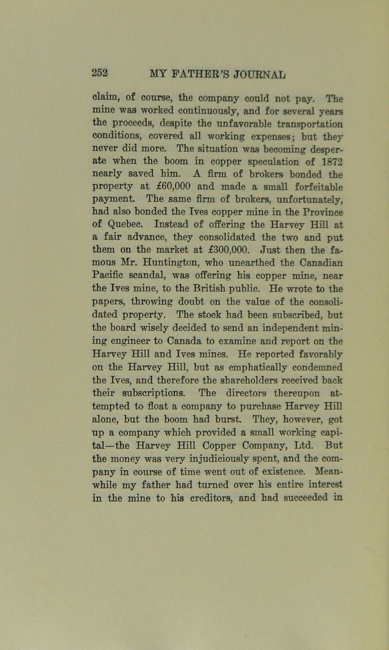 claim, of course, the company could not pay. The mine was worked continuously, and for several years the proceeds, despite the unfavorable transportation conditions, covered all working expenses; but they never did more. The situation was becoming desper- ate when the boom in copper speculation of 1872 nearly saved him. A firm of brokers bonded the property at £60,000 and made a small forfeitable payment. The same firm of brokers, unfortunately, had also bonded the Ives copper mine in the Province of Quebec. Instead of offering the Harvey HiU at a fair advance, they consolidated the two and put them on the market at £300,000. Just then the fa- mous Mr. Huntington, who unearthed the Ceinadian Pacific scandal, was offering his copper mine, near the Ives mine, to the British public. He wrote to the papers, throwing doubt on the value of the consoli- dated property. The stock had been subscribed, but the board wisely decided to send an independent min- ing engineer to Canada to examine and report on the Harvey Hill and Ives mines. He reported favorably on the Harvey Hill, but as emphatically condemned the Ives, and therefore the shareholders received back their subscriptions. The directors thereupon at- tempted to float a company to purchase Harvey HiU alone, but the boom had burst. They, however, got up a company which provided a small working capi- tal—the Harvey Hill Copper Company, Ltd. But the money was very injudiciously spent, and the com- pany in course of time went out of existence. Mean- whUe my father had turned over his entire interest in the mine to his creditors, and had succeeded in