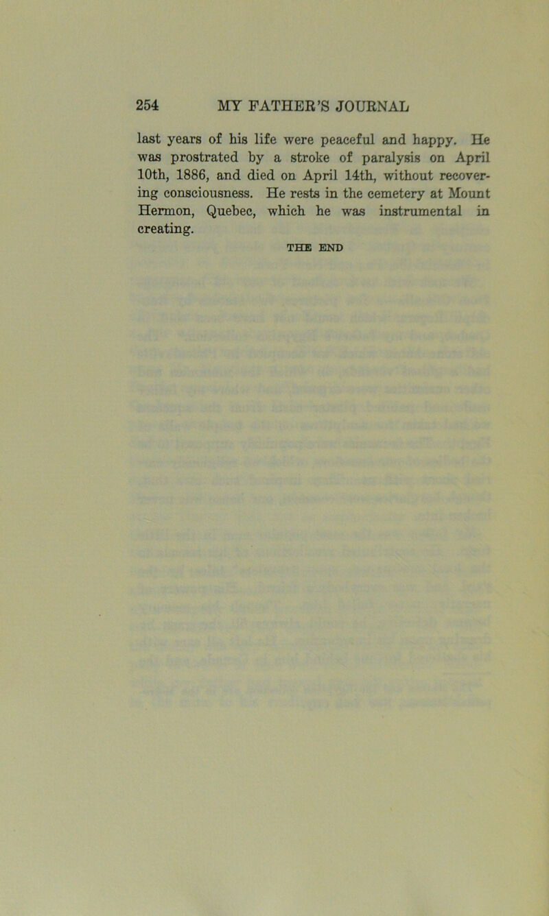 last years of his life were peaceful and happy. He was prostrated by a stroke of paralysis on April 10th, 1886, and died on April 14th, without recover- ing consciousness. He rests in the cemetery at Mount Hermon, Quebec, which he was instrumental in creating. THE END
