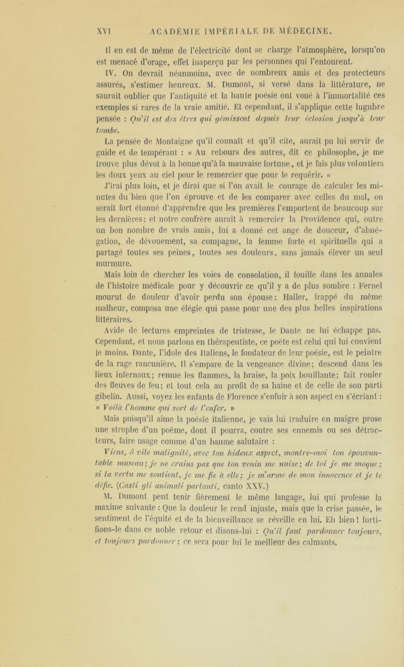 Il en est de même de l'électricité dont se charge l’atmosphère, lorsqu’on est menacé d’orage, effet inaperçu par les personnes qui l’entourent. IV. On devrait néanmoins, avec de nombreux amis et des protecteurs assurés, s’estimer heureux. M. Dumont, si versé dans la littérature, ne saurait oublier que l’antiquité et la haute poésie ont voué à l’immortalité ces exemples si rares de la vraie amitié. Et cependant, il s’applique cette lugubre pensée : Qu'il est (1rs êtres qui démissent depuis leur éclosion jusqu'il leur tombe. La pensée de Montaigne qu’il connaît et qu’il cite, aurait pu lui servir de guide et de tempérant : « Au rebours des autres, dit ce philosophe, je me trouve plus dévot à la bonne qu’à la mauvaise fortune, et je. fais plus volontiers les doux yeux au ciel pour le remercier que pour le requérir. » J’irai plus loin, et je dirai que si l’on avait le courage de calculer les mi- nutes du bien que l’on éprouve et de les comparer avec celles du mal, on serait fort étonné d’apprendre que les premières l’emportent de beaucoup sur les dernières; et notre confrère aurait à remercier la Providence qui, outre un bon nombre de vrais amis, lui a donné cet ange de douceur, d’abné- gation, de dévouement, sa compagne, la femme forte et spirituelle qui a partagé toutes ses peines, toutes ses douleurs, sans jamais élever un seul murmure. Mais loin de chercher les voies de consolation, il touille dans les annales de l'histoire médicale pour y découvrir ce qu’il y a de. plus sombre : Fernel mourut de. douleur d’avoir perdu son épouse; Haller, trappe, du même malheur, composa une élégie qui passe pour une des plus belles inspirations littéraires. Avide de lectures empreintes de tristesse, le Dante ne lui échappe pas. Cependant, et nous parlons en thérapeutiste, ce poêle est celui qui lui convient te moins. Dante, l'idole des Italiens, le fondateur de leur poésie, est le peintre de la rage rancunière. Il s’empare de la vengeance divine; descend dans les lieux infernaux; remue les flammes, la braise, la poix bouillante; fait rouler des fleuves de feu; et tout cela au profit de sa haine et de celle de son parti gibelin. Aussi, voyez les enfants de Florence s’enfuir à son aspect, en s’écriant : « Voilà l'homme qui sort de l’enfer. » Mais puisqu’il aime la poésie italienne, je vais lui traduire en maigre prose une strophe d’un poème, dont il pourra, contre, ses ennemis ou ses détrac- teurs, faire usage comme d’un baume salutaire : Viens, ô vile malignité, avec ton hideux aspect, montre-moi ton épouvan- table museau ; je. ne crains pas que ton venin me nuise ; de toi je me moque ; si la vertu me soutient, je. me fie à elle; je m'arme de mon innocence et je te défie. (Casli gli animali parlanti, canlo XXV.) M. Dumont peut tenir fièrement le même langage, lui qui professe, la maxime suivante : Que la douleur le rend injuste, mais que la crise, passée, le sentiment de l’équité, et de la bienveillance se réveille en lui. Eh bien ! forti- fions—le dans ce noble retour et disons-lui : Qu’il faut pardonner toujours, et toujours pardonner : ce sera pour lui le meilleur des calmants.