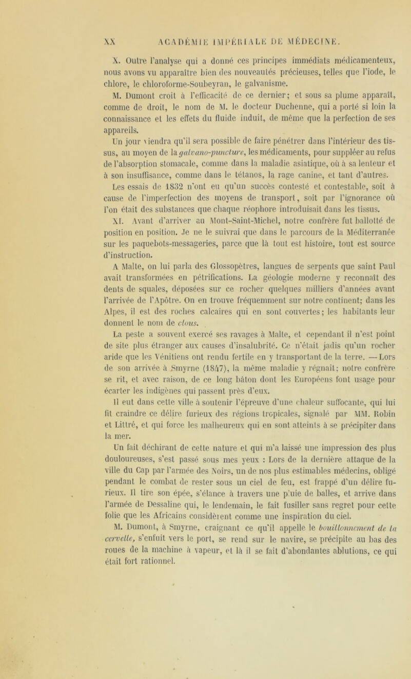 X. Outre l’analyse qui a donné ces principes immédiats médicamenteux, nous avons vu apparaître bien des nouveautés précieuses, telles que l’iode, le chlore, le chloroforme-Soubeyran, le galvanisme. M. Dumont croit à l’efficacité de ce dernier; et sous sa plume apparaît, comme de droit, le nom de M. le docteur Duchenne, qui a porté si loin la connaissance et les effets du fluide induit, de même que la perfection de ses appareils. Un jour \ iendra qu’il sera possible de faire pénétrer dans l’intérieur des tis- sus, au moyen de la galvano-punclure, les médicaments, pour suppléer au refus de l’absorption stomacale, comme dans la maladie asiatique, où à sa lenteur et à son insuffisance, comme dans le tétanos, la rage canine, et tant d’autres. Les essais de 1832 n’ont eu qu’un succès contesté et contestable, soit à cause de l’imperfection des moyens de transport, soit par l’ignorance où l’on était des substances que chaque réophore introduisait dans les tissus. XL Avant d’arriver au .Mont-Saint-Michel, notre confrère fut ballotté de position en position. Je ne le suivrai que dans le parcours de la Méditerranée sur les paquebots-messageries, parce que là tout est histoire, tout est source d’instruction. A Malte, on lui parla des Glossopètres, langues de serpents que saint Paul avait transformées en pétrifications. La géologie moderne y reconnaît des dents de squales, déposées sur ce rocher quelques milliers d’années avant l’arrivée de l’Apôtre. On en trouve fréquemment sur notre continent; dans les Alpes, il est des roches calcaires qui en sont couvertes; les habitants leur donnent le nom de clous. La peste a souvent exercé ses ravages à Malte, et cependant il n’est point de site plus étranger aux causes d’insalubrité. Ce n’était jadis qu’un rocher aride que les Vénitiens ont rendu fertile en y transportant de la terre. —Lors de son arrivée à jSmyrne (J.8/|7), la même maladie y régnait; notre confrère se rit, et avec raison, de ce long bâton dont les Européens font usage pour écarter les indigènes qui passent près d’eux. H eut dans celle ville à soutenir l’épreuve d’une chaleur suffocante, qui lui fit craindre ce délire furieux des régions tropicales, signalé par MM. Robin et Littré, et qui force les malheureux qui en sont atteints à se précipiter dans la mer. Un fait déchirant de cette nature et qui m’a laissé une impression des plus douloureuses, s’est passé sous mes yeux : Lors de la dernière attaque de la ville du Cap par l’armée des Noirs, un de nos plus estimables médecins, obligé pendant le combat de l’ester sous un ciel de feu, est frappé d’un délire fu- rieux. Il tire son épée, s’élance à travers une pluie de balles, et arrive dans l’armée de Dessaline qui, le lendemain, le fait fusiller sans regret pour celte folie que les Africains considèrent comme une inspiration du ciel. M. Dumont, à Smyrne, craignant ce qu'il appelle le bouillonnement de la cervelle, s’enfuit vers le port, se rend sur le navire, se précipite au bas des roues de la machine à vapeur, et là il se fait d’abondantes ablutions, ce qui était fort rationnel.