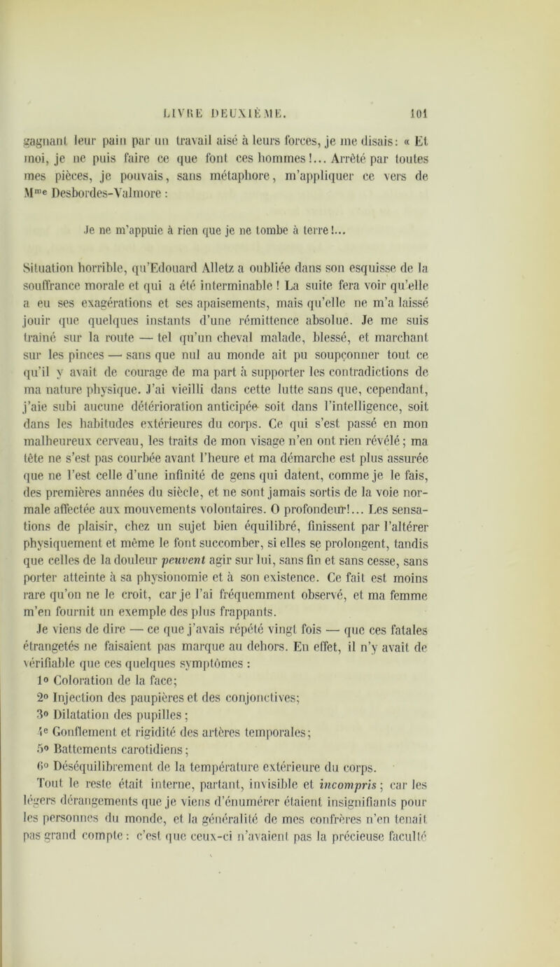 gagnant leur pain par un travail aisé à leurs forces, je me disais: « Et moi, je ne puis faire ce que font ces hommes !... Arrêté par toutes mes pièces, je pouvais, sans métaphore, m’appliquer ce vers de Mn,e Desbordes-Valmore : Je ne m’appuie à rien que je ne tombe à terre!... Situation horrible, qu’Edouard Alletz a oubliée dans son esquisse de la souffrance morale et qui a été interminable ! La suite fera voir qu’elle a eu ses exagérations et ses apaisements, mais qu’elle ne m’a laissé jouir que quelques instants d’une rémittence absolue. Je me suis traîné sur la route — tel qu’un cheval malade, blessé, et marchant sur les pinces —• sans que nul au monde ait pu soupçonner tout ce qu’il y avait de courage de ma part à supporter les contradictions de ma nature physique. J’ai vieilli dans cette lutte sans que, cependant, j’aie subi aucune détérioration anticipée- soit dans l’intelligence, soit dans les habitudes extérieures du corps. Ce qui s’est passé en mon malheureux cerveau, les traits de mon visage n’en ont rien révélé; ma tête ne s’est, pas courbée avant l’heure et ma démarche est plus assurée que ne l’est celle d’une infinité de gens qui datent, comme je le fais, des premières années du siècle, et ne sont jamais sortis de la voie nor- male affectée aux mouvements volontaires. O profondeur!... Les sensa- tions de plaisir, chez un sujet bien équilibré, finissent par l’altérer physiquement et même le font succomber, si elles se prolongent, tandis que celles de la douleur peuvent agir sur lui, sans fin et sans cesse, sans porter atteinte à sa physionomie et à son existence. Ce fait est moins rare qu’on ne le croit, car je l’ai fréquemment observé, et ma femme m’en fournit un exemple des plus frappants. Je viens de dire — ce que j’avais répété vingt fois — que ces fatales étrangetés ne faisaient pas marque au dehors. En effet, il n’y avait de vérifiable que ces quelques symptômes : 1» Coloration de la face; 2° Injection des paupières et des conjonctives; 3® Dilatation des pupilles ; 4e Gonflement et rigidité des artères temporales; 5® Battements carotidiens ; fi° Déséquilibrement de la température extérieure du corps. Tout le reste était interne, partant, invisible et incompris ; car les légers dérangements que je viens d’énumérer étaient insignifiants pour les personnes du monde, et la généralité de mes confrères n’en tenait pas grand compte : c’est (pic ceux-ci n’avaient pas la précieuse faculté