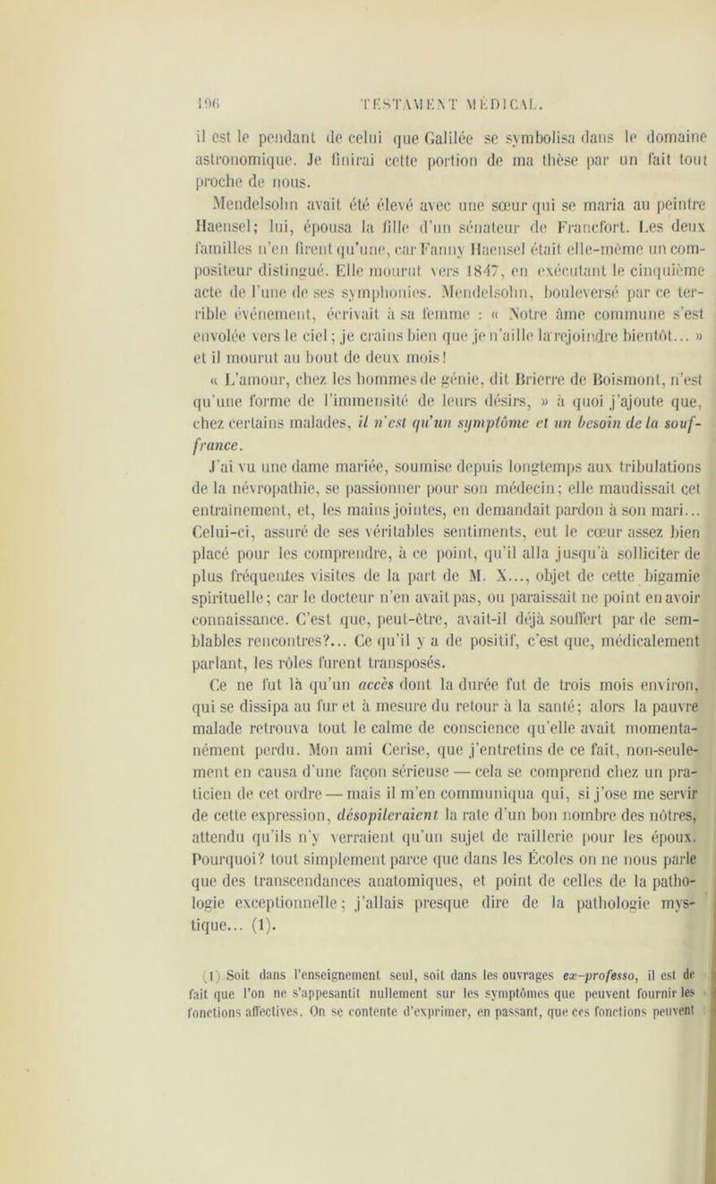 ! 'Mi TF1STAV1 KM VIÊDI CAL. il est le pendant de celui que Galilée se symbolisa dans le domaine astronomique. Je finirai cette portion de ma thèse par un fait tout proche de nous. Mendelsohn avait été élevé avec une sœur qui se maria au peintre Haensel; lui, épousa la tille d’un sénateur de Francfort. Les deux familles n’en firent qu’une, car Fanny Haensel était elle-même un com- positeur distingué. Elle mourut vers 18-17, en exécutant le cinquième acte de l’une de ses symphonies. Mendelsohn, bouleversé parce ter- rible événement, écrivait à sa femme : « Notre âme commune s’est envolée vers le ciel ; je crains bien que je n’aille larejoindre bientôt... » et il mourut au bout de deux mois! « L’amour, chez les hommes de génie, dit Bricrre de Boismont, n’est qu’une forme de l’immensité de leurs désirs, » à quoi j’ajoute que, chez certains malades, il n’est qu'un symptôme et un besoin delà souf- france. J'ai vu une dame mariée, soumise depuis longtemps aux tribulations de la névropathie, se passionner pour son médecin; elle maudissait cet entrainement, et, les mains jointes, en demandait pardon à son mari... Celui-ci, assuré de ses véritables sentiments, eut Je cœur assez bien placé pour les comprendre, à ce point, qu’il alla jusqu’à solliciter de plus fréquentes visites de la part de M. X..., objet de cette bigamie spirituelle; car le docteur n’en avait pas, ou paraissait ne point en avoir connaissance. C’est que, peut-être, avait-il déjà souffert, par de sem- blables rencontres?... Ce qu’il y a de positif, c’est que, médicalement parlant, les rôles furent transposés. Ce ne fut là qu’un accès dont la durée fut de trois mois environ, qui se dissipa au fur et à mesure du retour à la santé; alors la pauvre malade retrouva tout le calme de conscience qu’elle avait momenta- nément perdu. Mon ami Cerise, que j’entretins de ce fait, non-seule- ment en causa d’une façon sérieuse — cela se comprend chez un pra- ticien de cet ordre — mais il m’en communiqua qui, si j’ose me servir de cette expression, désopileraient la rate d’un bon nombre des nôtres, attendu qu’ils n’y verraient qu’un sujet de raillerie pour les époux. Pourquoi? tout simplement parce que dans les Écoles on ne nous parle que des transcendances anatomiques, et point de celles de la patho- logie exceptionnelle; j’allais presque dire de la pathologie mys- tique... (1). (1) Soit dans l’enseignement seul, soit dans les ouvrages ex-professo, il est de fait que l’on ne s’appesantit nullement sur les symptômes que peuvent fournir les fonctions affectives. On se contente d’exprimer, en passant, que ces fonctions peuvent