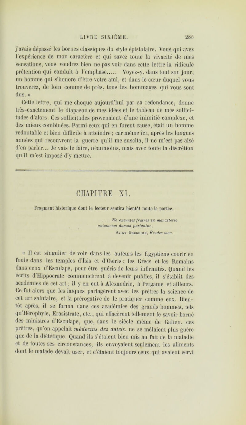 j’avais dépassé les bornes classiques du style épistolaire. Vous qui avez l’expérience de mon caractère et qui savez toute la vivacité de mes sensations, vous voudrez bien ne pas voir dans cette lettre la ridicule prétention qui conduit à l’emphase Voyez-y, dans tout son jour, un homme qui s’honore d’être votre ami, et dans le cœur duquel vous trouverez, de loin comme de près, tous les hommages qui vous sont dus. » Cette lettre, qui me choque aujourd’hui par sa redondance, donne très-exactement le diapason de mes idées et le tableau de mes sollici- tudes d’alors. Ces sollicitudes provenaient d’une inimitié complexe, et des mieux combinées. Parmi ceux qui en furent cause, était un homme redoutable et bien difficile à atteindre; car même ici, après les longues années qui recouvrent la guerre qu’il me suscita, il ne m’est pas aisé d’en parler... Je vais le faire, néanmoins, mais avec toute la discrétion qu’il m'est imposé d’y mettre. CHAPITRE XI. Fragment historique dont le lecteur sentira bientôt toute la portée. Ne exeuntes fratres ex monasterio animarum damna patiantur. Saint Grégoire, Éludes mon. « Il est singulier de voir dans les auteurs les Égyptiens courir en foule dans les temples d’Isis et d’Osiris ; les Grecs et les Romains dans ceux d’Esculape, pour être guéris de leurs infirmités. Quand les écrits d’Hippocrate commencèrent à devenir publics, il s’établit des académies de cet art; il y en eut à Alexandrie, à Pergame et ailleurs. Ce fut alors que les laïques partagèrent avec les prêtres la science de cet art salutaire, et la prérogative de le pratiquer comme eux. Bien- tôt après, il se forma dans ces académies des grands hommes, tels qu’Hérophyle, Erasistrate, etc., qui effacèrent tellement le savoir borné des ministres d’Esculape, que, dans le siècle même de Galien, ces prêtres, qu’on appelait médecins des autels, ne se mêlaient plus guère que de la diététique. Quand ils s’étaient bien mis au fait de la maladie et de toutes ses circonstances, ils envoyaient seulement les aliments dont le malade devait user, et c’étaient toujours ceux qui avaient servi