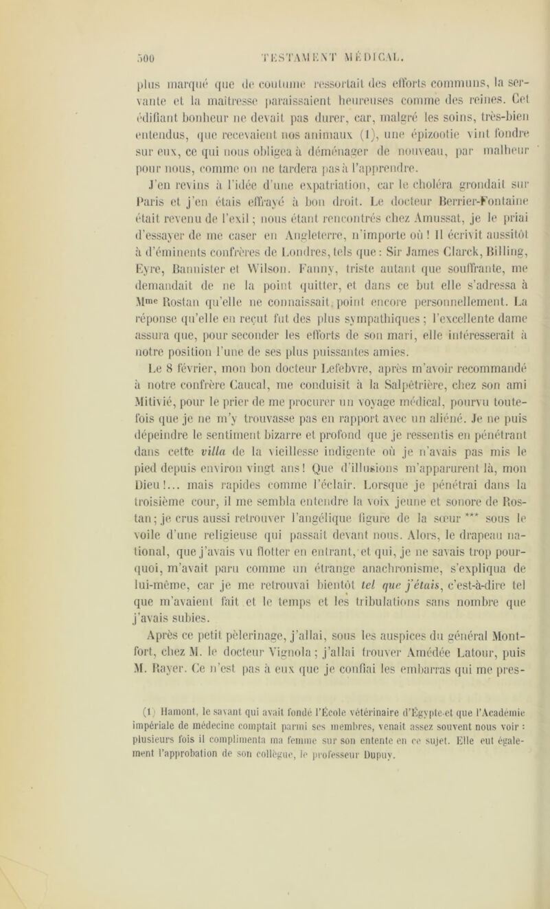plus marqué que de coutume ressortait des efforts communs, la ser- vante et ta maîtresse paraissaient heureuses comme des reines. Cet édifiant bonheur ne devait pas durer, car, malgré les soins, très-bien entendus, que recevaient nos animaux (1), une épizootie vint fondre sur eux, ce qui nous obligea à déménager de nouveau, par malheur pour nous, comme on ne tardera pas à l’apprendre. .l’en revins il l’idée d’une expatriation, car le choléra grondait sur Paris et j’en étais effrayé à bon droit. Le docteur Berrier-Fontaine était revenu de l’exil ; nous étant rencontrés chez Amussat, je le priai d’essayer de me caser en Angleterre, n'importe où ! Il écrivit aussitôt à d’éminents confrères de Londres, tels que : Sir James Clarck, Billing, Lyre, Bannister et Wilson. Fannv, triste autant que souffrante, me demandait de ne la point quitter, et dans ce but elle s’adressa à Mme Rostan qu’elle ne connaissait, point encore personnellement. La réponse qu’elle en reçut fut des plus sympathiques ; l’excellente dame assura que, pour seconder les efforts de son mari, elle intéresserait à notre position l’une de ses plus puissantes amies. Le 8 février, mon bon docteur Lefebvre, après m’avoir recommandé à notre confrère Caucal, me conduisit à la Salpêtrière, chez son ami Mitivié, pour le prier de me procurer un voyage médical, pourvu toute- fois que je ne m’y trouvasse pas en rapport avec un aliéné. Je ne puis dépeindre le sentiment bizarre et profond que je ressentis en pénétrant dans cette villa de la vieillesse indigente où je n’avais pas mis le pied depuis environ vingt ans! Que d’illusions m’apparurent là, mon Dieu!... mais rapides comme l’éclair. Lorsque je pénétrai dans la troisième cour, il me sembla entendre la voix jeune et sonore de Ros- tan; je crus aussi retrouver l’angélique figure de la sœur*** sous le voile d’une religieuse qui passait devant nous. Alors, le drapeau na- tional, que j’avais vu flotter en entrant, et qui, je ne savais trop pour- quoi, m’avait paru comme un étrange anachronisme, s’expliqua de lui-même, car je me retrouvai bientôt tel que j’étais, c’est-à-dire tel que m’avaient fait et le temps et les tribulations sans nombre que j’avais subies. Après ce petit pèlerinage, j’allai, sous les auspices du général Mont- fort, chez M. lu docteur Vignola ; j’allai trouver Amédée Latour, puis M. Rayer. Ce n’est pas à eux que je confiai les embarras qui me pres- (1 Hamont, le savant qui avait fondé l’École vétérinaire d’Égypte-et que l’Académie impériale de médecine comptait parmi ses membres, venait assez souvent nous voir : plusieurs fois il complimenta ma femme sur son entente en ce sujet. Elle eut égale- ment l’approbation de son collègue, le professeur üupuy.