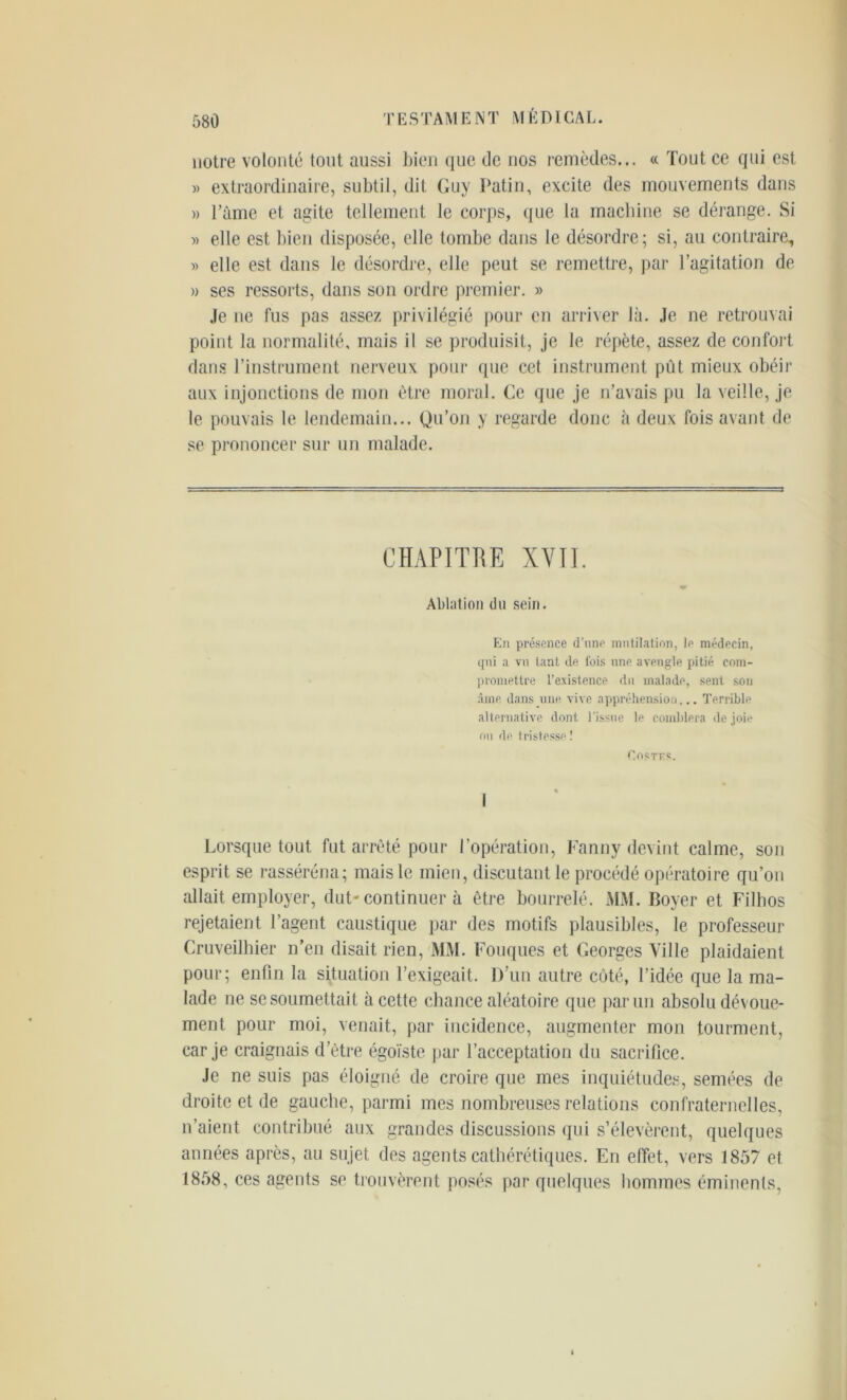 notre volonté tout aussi bien que de nos remèdes... « Tout ce qui est » extraordinaire, subtil, dit Guy Patin, excite des mouvements dans » l’ànie et agite tellement le corps, que la machine se dérange. Si » elle est bien disposée, elle tombe dans le désordre; si, au contraire, » elle est dans le désordre, elle peut se remettre, par l’agitation de » ses ressorts, dans son ordre premier. » Je ne fus pas assez privilégié pour en arriver là. Je ne retrouvai point la normalité, mais il se produisit, je le répète, assez de confort dans l’instrument nerveux pour que cet instrument pût mieux obéir aux injonctions de mon être moral. Ce que je n’avais pu la veille, je le pouvais le lendemain... Qu’on y regarde donc à deux fois avant de se prononcer sur un malade. CHAPITRE XVII. Ablation du sein. En présence d’une mutilation, le médecin, qui a vu tant de ibis nne aveugle pitié com- promettre l'existence du malade, sent sou âme dans une vive appréhension... Terrible alternative dont l'issue le comblera de joie ou de tristesse! Costts. Lorsque tout fut arrêté pour l’opération, Fanny devint calme, son esprit se rasséréna; mais le mien, discutant le procédé opératoire qu’on allait employer, dut-continuer à être bourrelé. MM. Boyer et Fillios rejetaient l’agent caustique par des motifs plausibles, le professeur Cruveilhier n’en disait rien, MM. Fouques et Georges Ville plaidaient pour; enfin la situation l’exigeait. D’un autre côté, l’idée que la ma- lade ne se soumettait à cette chance aléatoire que parmi absolu dévoue- ment pour moi, venait, par incidence, augmenter mon tourment, car je craignais d’être égoïste par l’acceptation du sacrifice. Je ne suis pas éloigné de croire que mes inquiétudes, semées de droite et de gauche, parmi mes nombreuses relations confraternelles, n’aient contribué aux grandes discussions qui s’élevèrent, quelques années après, au sujet des agents cathérétiques. En effet, vers 1857 et 1858, ces agents se trouvèrent posés par quelques hommes éminents,
