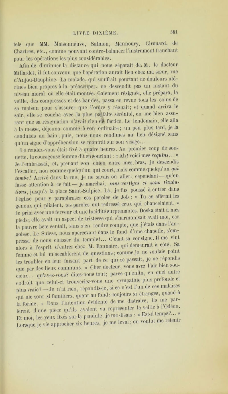 tels «lue MM. Maisonneuve, Salmon, Mannoury, Girouard, de Chartres, etc., comme pouvant contre-balancer l'instrument tranchant pour les opérations les plus considérables. Afin de diminuer la distance qui nous séparait de* M. le docteur Millardet, il fut convenu que l’opération aurait lieu chez ma sœur, rue d’Anjou-Dauphine. La malade, qui souffrait pourtant de douleurs uté- rines bien propres à la préoccuper, ne descendit pas un instant du niveau moral où elle était montée. Gaiement résignée, elle prépara, la veille, des compresses et des bandes, passa en revue tous les coins de sa maison pour s’assurer que l’ordre y régnait; et quand arriva le soir, elle se coucha avec la plus parfaite sérénité, en me bien assu- rant que sa résignation n’avait rien dé factice. Le lendemain, elle alla à la messe, déjeuna comme à son ordinaire; un peu plus tard, je la conduisis au bain ; puis, nous nous rendîmes au lieu désigné sans qu’un signe d’appréhension se montrât sur son visage... Le rendez-vous était fixé à quatre heures. Au premier coup de son- nette, la courageuse femme dit en souriant : « Ah ! voici mes requins... » Je l’embrassai, et, prenant son chien entre mes.bras, je descendis l’escalier, non comme quelqu’un qui court, mais comme quelqu’un qui tombe! Arrivé dans la rue, je ne savais où aller; cependant —qu’on fasse attention à ce fait—je marchai, sans vertiges cl sans tituba- tions,, jusqu’à la place Saint-Sulpice. Là, je fus poussé à entrer dans l’église pour y paraphraser ces paroles de Job : « Tu as affermi les genoux qui pliaient, tes paroles ont redressé ceux qui chancelaient. 5) Je priai avec une ferveur et une lucidité surprenantes. Doska était à mes pieds; elle avait un aspect de tristesse qui s’harmonisait avait moi, car la pauvre bète sentait, sans s’en rendre compte, que j’étais dans 1 an- goisse. Le Suisse, nous apercevant dans le fond d une chapelle, s em- pressa de nous chasser du temple!... C’était sa consigne. Il me vint alors à l’esprit d’entrer chez i\I. Bonnaire, qui demeurait à côte. Sa femme et lui m’accablèrent de questions; comme je ne voulais point les troubler en leur faisant part de ce qui se passait, je ne répondis que par des lieux communs. « Cher docteur, vous avez I air bien sou- cieux... qu’avez-vous? dites-nous tout ; parce qu’enfin, en quel autre endroit que celui-ci trouveriez-vous une sympathie plus profonde et plus vraie? — Je n’ai rien, répondis-je, si ce n’est l’un de ces malaises qui me sont si familiers, quant au fond; toujours si étranges, quand a la forme. « Dans l’intention évidente de me distraire, ds me Pr- ièrent d’une pièce qu’ils avaient vu représenter la vi e a c con. Et moi, les yeux fixés sur la pendule, je me disais : « Est-il temps ... » Lorsque je dis approcher si, heures, je me levai; on voulut me reten.r