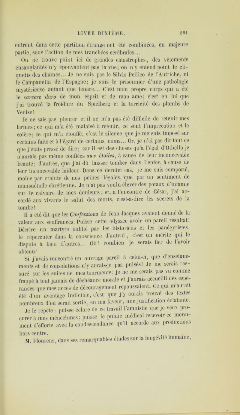 entrent dans cette partition étrange ont été combinées, en majeure partie, sous l’action de mes tranchées cérébrales... On ne trouve point ici de grandes catastrophes, des vêtements ensanglantés n’y épouvantent pas la vue; on n’y entend point le cli- quetis des chaînes... Je ne suis pas le Silvio Pellico de l’Autriche, ni le Campanella de l’Espagne : je suis le prisonnier d’une pathologie mystérieuse autant que tenace... C’est mon propre corps qui a été le carcere duro de mon esprit et de mon âme; c’est en lui que j’ai trouvé la froidure du Spielberg et la torricité des plombs de Venise ! Je ne sais pas pleurer et il ne m a pas été difficile de retenir mes larmes; ce qui m’a été malaisé à retenir, ce sont l’imprécation et la colère; ce qui m’a étouffé, c’est le silence que je me suis imposé sur certains faits et à l’égard de certains noms... Or, je n’ai pas dit tout ce que j’étais pressé de dire; car il est des choses qu’à l’égal d’Othello je n’aurais pas même confiées aux étoiles, à cause de leur inconcevable beauté; d’autres, que j’ai dû laisser tomber dans l’enfer, à cause de leur inconcevable laideur. Dans ce dernier cas, je me suis comporté, moins par crainte de nos peines légales, que par un sentiment de mansuétude chrétienne. Je n’ai pas voulu élever des potaux d infamie sur le calvaire de mes douleurs; et, à l’encontre de César, j’ai ac- cordé aux vivants le salut des morts, c’est-à-dire les secrets de la tombe ! Il a été dit que les Confessions de Jean-Jacques avaient donné de la valeur aux souffrances. Puisse cette odyssée avoir un pareil résultat! Décrire un martyre oublié par les historiens et les panégyristes, le répercuter dans la conscience cl’autrui, cest un mérite qui le dispute à bien d’autres... Oh! combien je serais fier de l’avoir obtenu ! Si j’avais rencontré un ouvrage pareil à celui-ci, que d enseigne- ments et de consolations n’y aurais-je pas puisés! Je me serais me- suré sur les suites de mes tourments; je ne me serais pas vu comme frappé à tout jamais de déchéance morale et j aurais accueilli des espé- rances que mes accès de découragement repoussaient. Ce qui m aurait été d’un avantage indicible, c’est que j’y aurais trouvé des textes nombreux d’où serait sortie, en ma faveur, une justification éclatante. Je le répète : puisse éclore de ce travail l’amnistie que je veux pro- curer à mes ménecbmes ; puisse le public médical îccevoii ce monu ment d’efforts avec la condescendance qu’il accorde aux productions hors centre. , M. Flourens, dans ses remarquables études sur la longévité humaine,