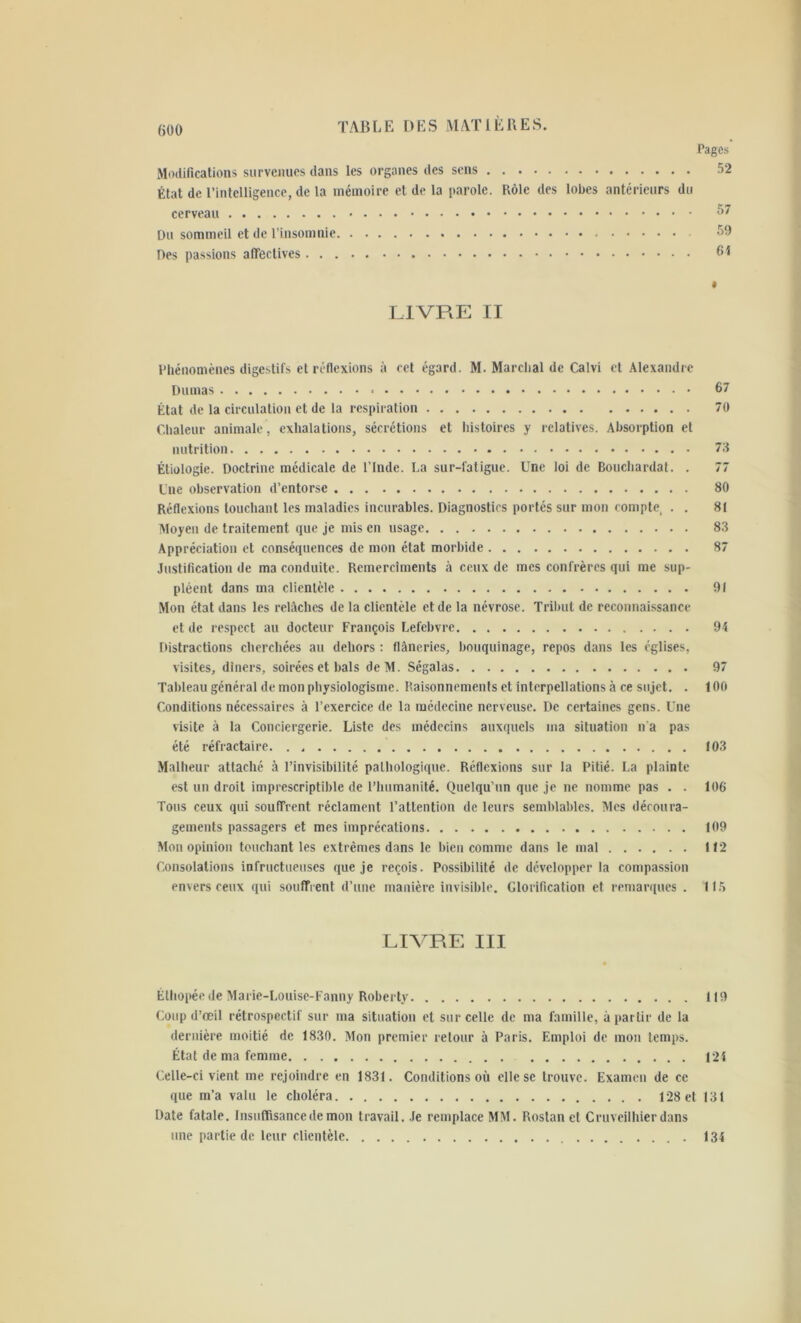 Pages Modifications survenues dans les organes des sens 52 État de l’intelligence, de la mémoire et de la parole. Rôle des lobes antérieurs du cerveau 57 Du sommeil et de l’insomnie 59 Des passions affectives 61 « LIVRE II Phénomènes digestifs et réflexions à cet égard. M. Marchai de Calvi et Alexandre Dumas » 67 État de la circulation et de la respiration 70 Chaleur animale, exhalations, sécrétions et histoires y relatives. Absorption et nutrition 73 Étiologie. Doctrine médicale de l’Inde. La sur-fatigue. Une loi de Bouchardat. . 77 Une observation d’entorse 80 Réflexions touchant les maladies incurables. Diagnostics portés sur mon compte, . . 81 Moyen de traitement que je mis en usage 83 Appréciation et conséquences de mon état morbide 87 Justification de ma conduite. Remerchnents à ceux de mes confrères qui me sup- pléent dans ma clientèle 91 Mon état dans les relâches de la clientèle et de la névrose. Tribut de reconnaissance et de respect au docteur François Lefebvre 94 Distractions cherchées au dehors : flâneries, bouquinage, repos dans les églises, visites, dîners, soirées et bals deM. Ségalas 97 Tableau général de mon physiologisme. Raisonnements et interpellations à ce sujet. . 100 Conditions nécessaires à l’exercice de la médecine nerveuse. De certaines gens. Une visite à la Conciergerie. Liste des médecins auxquels ma situation n’a pas été réfractaire. . 103 Malheur attaché à l’invisibilité pathologique. Réflexions sur la Pitié. La plainte est un droit imprescriptible de l’humanité. Quelqu’un que je ne nomme pas . . 106 Tous ceux qui souffrent réclament l’attention de leurs semblables. Mes découra- gements passagers et mes imprécations 109 Mon opinion touchant les extrêmes dans le bien comme dans le mal 112 Consolations infructueuses que je reçois. Possibilité de développer la compassion envers ceux qui souffrent d’une manière invisible. Glorification et remarques . 115 LIVRE III Éthopée de Marie-Louise-Fanny Roberty 119 Coup d’œil rétrospectif sur ma situation et sur celle de ma famille, à partir de la dernière moitié de 1830. Mon premier retour à Paris. Emploi de mon temps. État de ma femme 124 Celle-ci vient me rejoindre en 1831. Conditions où elle se trouve. Examen de ce que m’a valu le choléra 128 et 131 Date fatale. Insuffisance de mon travail. Je remplace MM. Rostan et Cruveilhierdans une partie de leur clientèle 134