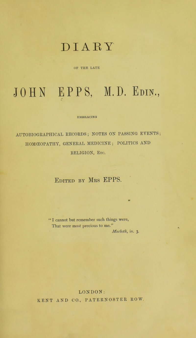 D IA E Y OF TIIK LATE JOHN EPPS, M.D. Edin., (* EMBItACTNO AUTOBIOGRAPHICAL RECORDS ; NOTES ON PASSING EVENTS; HOMOEOPATHY, GENERAL MEDICINE ; POLITICS AND RELIGION, Etc. Edited by Mrs EPPS. “ I cannot but remember such things were. That were most precious to me.” Macbeth, iv. 3. LONDON; KENT AND CO., PATERNOSTER ROW.