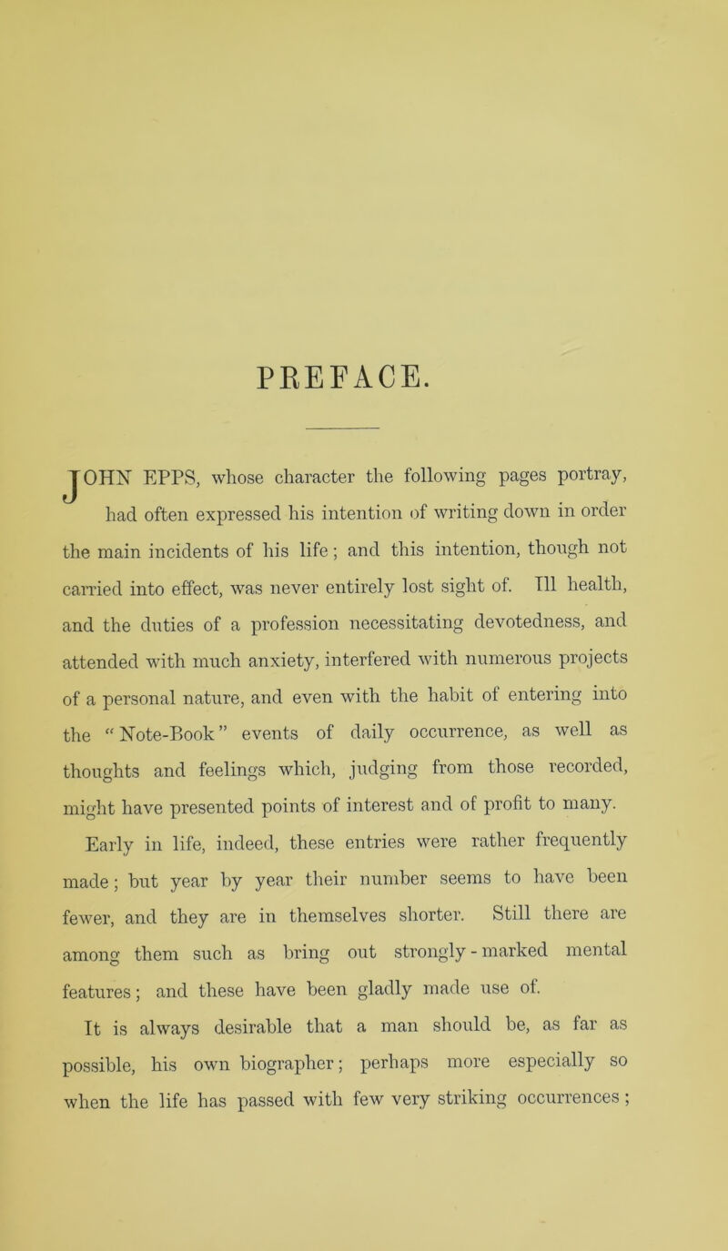 PEEFACE. JOHN EPPS, whose character the following pages portray, had often expressed his intention of writing down in order the main incidents of his life; and this intention, though not earned into effect, was never entirely lost sight of. Til health, and the duties of a profession necessitating devotedness, and attended with much anxiety, interfered with numerous projects of a personal nature, and even with the habit of entering into the “Note-Book” events of daily occurrence, as well as thoughts and feelings which, judging from those recorded, might have presented points of interest and of profit to many. Early in life, indeed, these entries were rather frequently made; but year by year their number seems to have been fevmr, and they are in themselves shorter. Still there are among them such as bring out strongly - marked mental features; and these have been gladly made use of. It is always desirable that a man should be, as far as possible, his own biographer; perhaps more especially so when the life has passed with few very striking occurrences ;