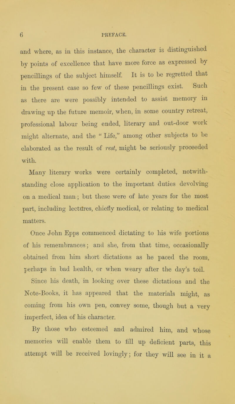 and where, as in this instance, the character is distinguished by points of excellence that have more force as expressed by pencillings of the subject himself. It is to be regretted that in the present case so few of these pencillings exist. Such as there are were possibly intended to assist memory in drawing up the future memoir, when, in some country retreat, professional labour being ended, literary and out-door work might alternate, and the “ Life,” among other subjects to be elaborated as the result of rest, might be seriously proceeded with. Many literary works were certainly completed, notwith- standing close application to the important duties devolving on a medical man; but these were of late years for the most part, including lectttres, chiefly medical, or relating to medical matters. Once John Epps commenced dictating to his wife portions of his remembrances; and she, from that time, occasionally obtained from him short dictations as he paced the room, perhaps in bad health, or when weary after the day’s toil. Since his death, in looking over these dictations and the Note-Books, it has appeared that the materials might, as coming from his own pen, convey some, though but a very imperfect, idea of his character. By those who esteemed and admired him, and whose memories will enable them to All up deficient parts, this attempt will be received lovingly; for they will see in it a