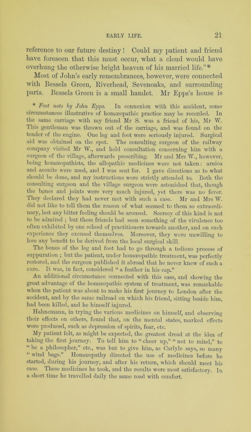 reference to our future destiny ! Could my patient and friend have foreseen that this must occur, what a cloud would have overhung the otherwise bright heaven of his married life.”* Most of John’s early remembrances, however, were connected with Bessels Green, Biverhead, Sevenoaks, and surrounding parts. Bessels Green is a small handet. Mr Epps’s house is * Foot note by John Ei^t-ps. In connexion with this accident, some circumstances illustrative of homceopathic practice may be recorded. In the same carriage with my friend Mr S. was a friend of his, Mr W. This gentleman was thrown out of the carriage, and was found on the tender of the engine. One leg and foot were seriously injured. Surgical aid was obtained on the spot. The consulting surgeon of the railway company visited Mr W., and held consultation concerning him with a surgeon of the village, afterwards prescribing. Mr and Mrs W., however, being homoeopathists, the allopathic medicines were not taken: arnica and aconite were used, and I was sent for. I gave directions as to what should he done, and my instructions were strictly attended to. Both the consulting surgeon and the village surgeon were astonished that, though the bones and joints were very much injured, yet there was no fever. They declared they had never met with such a case. Mr and Mrs W. did not like to tell them the reason of what seemed to them so extraordi- nary, lest any bitter feeling should be aroused. Secrecy of this kind is not to be admired ; but these friends had seen something of the virulence too often exhibited by one school of practitioners towards another, and on such experience they excused themselves. Moreover, they were unwilling to lose any benefit to be derived from the local surgical skill. The bones of the leg and foot had to go through a tedious process of suppuration ; but the patient, under homoeopathic treatment, was perfectly restored, and the surgeon published it abroad that he never knew of such a cure. It was, in fact, considered “ a feather in his cap,” An additional circumstance connected with this case, and showing the great advantage of the homoeopathic system of treatment, was remarkable when the patient was about to make his first journey to London after the accident, and by the same railroad on which his friend, sitting beside him, had been killed, and he himself injured. Hahnemann, in trying the various medicines on himself, and observing their effects on others, found that, on the mental states, marked effects were produced, such as depression of spirits, fear, etc. My patient felt, as might be expected, the greatest dread at the idea of taking the first journey. To tell him to “ cheer up,” “ not to mind,” to “ be a philosopher,” etc., was but to give him, as Carlyle says, so many “ wind bags.” Homoeopathy directed the use of medicines before he started, during his journey, and after his return, which should meet his case. These medicines he took, and the results were most satisfactory. In a short time he travelled daily the same road with comfort.