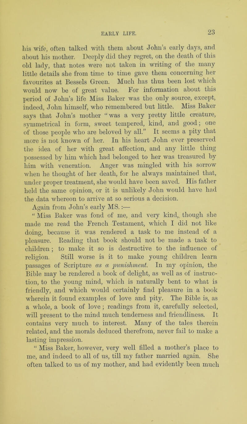 liis wife, often talked with them about John’s early days, and about his mother. Deeply did they regret, on the death of this old lady, that notes were not taken in writing of the many little details she from time to time gave them concerning her favourites at Bessels Green. Much has thus been lost which would now be of great value. For information about this period of John’s life Miss Baker was the only source, except, indeed, John himself, who remembered but little. Miss Baker says that John’s mother “was a very pretty little creature, symmetrical in form, sweet tempered, kind, and good; one of those people who are beloved by all.” It seems a pity that more is not known of her. In his heart John ever preserved the idea of her with great affection, and any little thing possessed by him which had belonged to her was treasured by him with veneration. Anger was mingled with his sorrow when he thought of her death, for he always maintained that, under proper treatment, she would have been saved. His father held the same opinion, or it is unlikely John would have had the data whereon to arrive at so serious a decision. Again from John’s early MS.:— “ Miss Baker was fond of me, and very kind,, though she made me read the French Testament, which I did not like doing, because it was rendered a task to me instead of a pleasure. Beading that book should not be made a task to children; to make it so is destructive to the influence of religion. Still worse is it to make young children learn passages of Scripture as a punishment. In my opinion, the Bible may be rendered a book of delight, as well as of instruc- tion, to the young mind, which is naturally bent to rvhat is friendly, and which would certainly find pleasure in a book wherein it found examples of love and pity. The Bible is, as a whole, a book of love ; readings from it, carefully selected, will present to the mind much tenderness and friendliness. It contains very much to interest. Many of the tales therein related, and the morals deduced therefrom, never fail to make a lasting impression. “ Miss Baker, however, very well filled a mother’s place to me, and indeed to all of us, till my father married again. She often talked to us of my mother, and had evidently been much