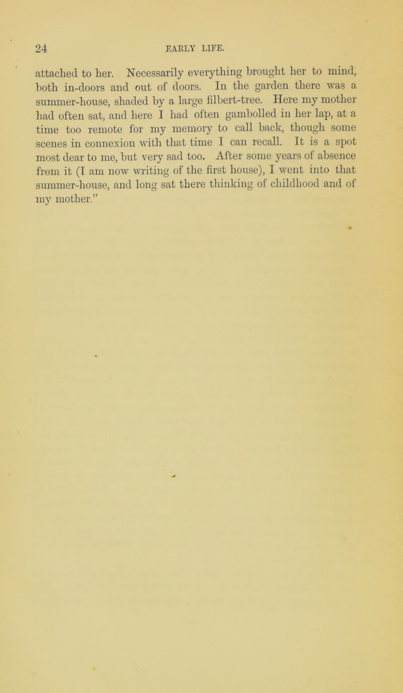 attached to her. Necessarily everything brought her to mind, both in-doors and out of doors. In the garden there was a summer-house, shaded by a large fdbert-tree. Here my mother had often sat, and here I had often gambolled in her lap, at a time too remote for my memory to call back, though some scenes in connexion with that time I can recall. It is a spot most dear to me, but very sad too. After some years of absence from it (I am now writing of the first house), I went into that summer-house, and long sat there thinking of childhood and of my mother.”