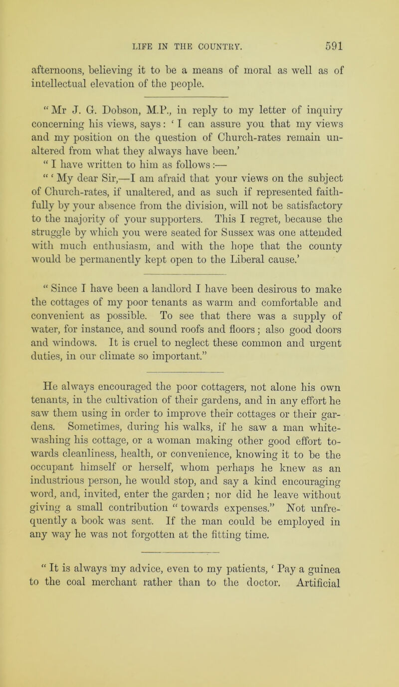 afternoons, believing it to be a means of moral as well as of intellectual elevation of the people. “ Mr J. G. Dobson, M.P., in reply to my letter of inquiry concerning his views, says: ‘ I can assure you that my views and my position on the question of Church-rates remain un- altered from what they always have been.’ “ I have written to him as follows :— “ ‘ My dear Sir,—I am afraid that your views on the subject of Church-rates, if unaltered, and as such if represented faith- fully by your absence from the division, will not be satisfactory to the majority of your supporters. This I regret, because the struggle by which you were seated for Sussex was one attended with much enthusiasm, and with the hope that the county would be permanently kept open to the Liberal cause.’ “ Since I have been a landlord I have been desirous to make the cottages of my poor tenants as warm and comfortable and convenient as possible. To see that there was a supply of water, for instance, and sound roofs and floors; also good doors and windows. It is cruel to neglect these common and urgent duties, in our climate so important.” He always encouraged the poor cottagers, not alone his own tenants, in the cultivation of their gardens, and in any effort he saw them using in order to improve their cottages or their gar- dens. Sometimes, during his walks, if he saw a man white- washing his cottage, or a woman making other good effort to- wards cleanliness, health, or convenience, knowing it to be the occupant himself or herself, whom perhaps he knew as an industrious person, he would stop, and say a kind encouraging word, and, invited, enter the garden; nor did he leave without giving a small contribution “ towards expenses.” Hot unfre- quently a book was sent. If the man could be employed in any way he was not forgotten at the fitting time. “ It is always my advice, even to my patients, ‘ Pay a guinea to the coal merchant rather than to the doctor. Artificial