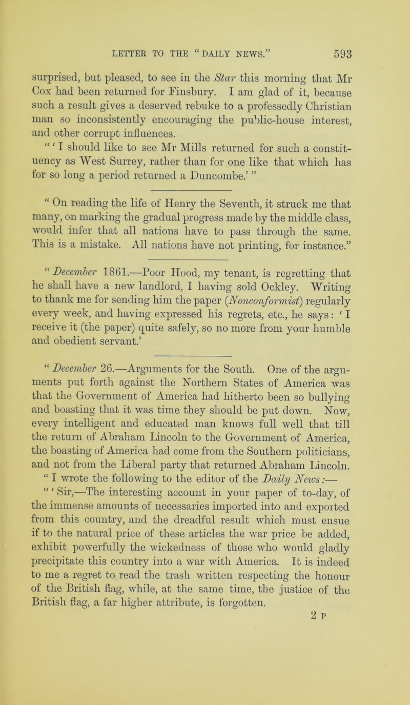surprised, but pleased, to see in the Star this morning that Mr Cox had been returned for Finsbury. I am glad of it, because such a result gives a deserved rebuke to a professedly Christian man so inconsistently encouraging the public-house interest, and other corrupt inlluences. “ ‘ I should like to see Mr Mills returned for such a constit- uency as West Surrey, rather than for one like that which has for so long a period returned a Duncombe.’ ” “ On reading the life of Henry the Seventh, it struck me that many, on marking the gradual progress made by the middle class, would infer that all nations have to pass through the same. This is a mistake. All nations have not printing, for instance.” ''December 1861.—Poor Hood, my tenant, is regretting that he shall have a new landlord, I having sold Ockley. Writing to thank me for sending him the paper {Nonconformist) regularly every week, and having expressed his regrets, etc., he says: ‘ I receive it (the paper) quite safely, so no more from your humble and obedient servant.’ “ December 26.—Arguments for the South. One of the argu- ments put forth against the Northern States of America was that the Government of America had hitherto been so bullying and boasting that it was time they should be put down. Now, every intelligent and educated man knows full well that till the return of Abraham Lincoln to the Government of America, the boasting of America had come from the Southern politicians, and not from the Liberal party that returned Abraham Lincoln. “ I wrote the following to the editor of the Daily Ne%vs:— “ ‘ Sir,—The interesting account in your paper of to-day, of the immense amounts of necessaries imported into and exported from this country, and the dreadful result which must ensue if to the natural price of these articles the war price be added, exhibit powerfully the wickedness of those who would gladly precipitate this country into a war with America. It is indeed to me a regret to read the trash written respecting the honour of the British flag, while, at the same time, the justice of the British flag, a far higher attribute, is forgotten.