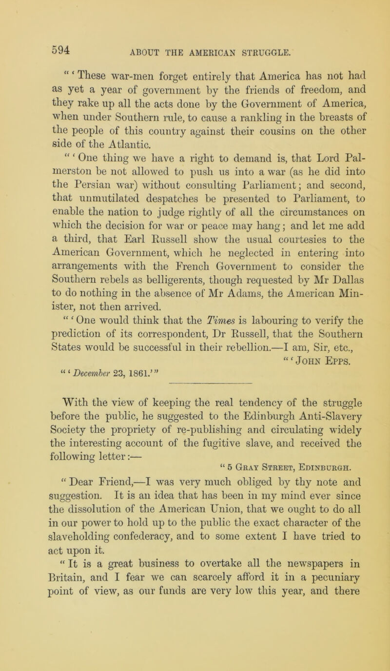 ABOUT TJIE AMERICAN STRUGGLE. “ ‘ These war-men forget entirely that America has not had as yet a year of government by the friends of freedom, and they rake up all the acts done by the Government of America, when under Southern rule, to cause a rankling in the breasts of the people of this country against their cousins on the other side of the Atlantic. “ ‘ One thing we have a right to demand is, that Lord Pal- merston be not allowed to push us into a war (as he did into the Persian war) without consulting Parliament; and second, that unmutilated despatches be presented to Parliament, to enable the nation to judge rightly of all the circumstances on which the decision for war or peace may hang; and let me add a third, that Earl Pussell show the usual courtesies to the American Government, which he neglected in entering into arrangements with the French Government to consider the Southern rebels as belligerents, though requested by Mr Dallas to do nothing in the absence of Mr Adams, the American Min- ister, not then arrived. “ ‘ One would think that the Times is labouring to verify the prediction of its correspondent. Dr Eussell, that the Southern States would be successful in their rebellion.—I am. Sir, etc., “ ‘ John Epps. “ ‘ December 23, 1861.’” With the view of keeping the real tendency of the struggle before the public, he suggested to the Edinburgh Anti-Slavery Society the propriety of re-publishing and circulating widely the interesting account of the fugitive slave, and received the following letter:— “ 5 Gray Street, Edinburgh. “ Dear Friend,—I was very much obliged by thy note and suggestion. It is an idea that has been in my mind ever since the dissolution of the American Union, that we ought to do all in our power to hold up to the public the exact character of the slaveholding confederacy, and to some extent I have tried to act upon it. “ It is a great business to overtake aU the newspapers in Britain, and I fear we can scarcely afford it in a pecuniary point of view, as our funds are very low tliis year, and there