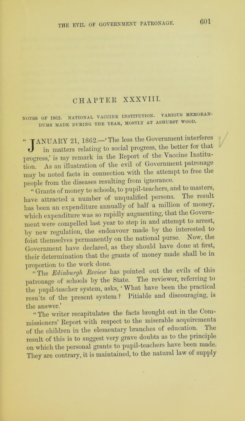 THE EVIL OF GOVERNMENT PATRONAGE. CHAPTEH XXXVIII. NOTES OF 1862. NATIONAL VACCINE INSTITUTION. VARIOUS MEMORAN- DUMS MADE DURING THE YEAR, MOSTLY AT ASHURST WOOD. “ TAXUAHY 21, 1862.—‘The less the Government interferes J in matters relating to social progi’ess, the better for that prom'ess,’ is my remark in the Eeport of the Vaccine Institu- tiom As an illustration of the evil of Government patronage may be noted facts in connection with the attempt to free the people from the diseases resulting from ignorance. “ Grants of money to schools, to pupil-teachers, and to masters, have attracted a number of unqualified persons. The result has been an expenditure annually of half a million of money, which expenditure was so rapidly augmenting, that the Govern- ment were compelled last year to step in and attempt to arrest, by new regulation, the endeavour made by the interested to foist themselves permanently on the national purse. Now, the Government have declared, as they should have done at first, their determination that the grants of money made shall be in proportion to the work done. “The MinUirgh Review has pointed out the evils of this patronage of schools by the State. The reviewer, referring to the ]Hipil-teacher system, asks, ‘ What have been the practical results of the present system? Pitiable and discouraging, is the answer.’ “ The writer recapitulates the facts brought out in the Com- missioners’ Eeport with respect to the miserable acquirements of the children in the elementary branches of education. The result of this is to suggest very grave doubts as to the principle on which the personal grants to pupil-teachers have been made. They are contrary, it is maintained, to the natural law of supply