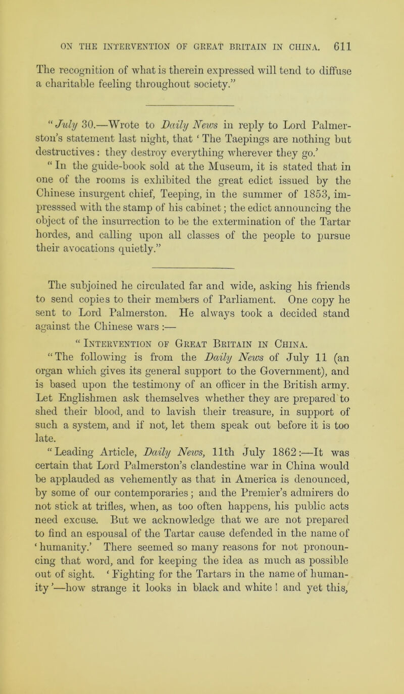 The recognition of what is therein expressed will tend to diffuse a charitable feeling throughout society.” “July 30.—Wrote to Daily Neios in reply to Lord Palmer- ston’s statement last night, that ‘ The Taepings are nothing but destructives : they destroy everything wherever they go.’ “ In the guide-book sold at the Museum, it is stated that in one of the rooms is exhibited the great edict issued by the Chinese insurgent chief, Teeping, in the summer of 1853, im- presssed with the stamp of his cabinet; the edict announcing the object of the insurrection to be the extermination of the Tartar hordes, and calling upon all classes of the people to pursue their avocations quietly.” The subjoined he circulated far and wide, asking his friends to send copies to their members of Parliament. One copy he sent to Lord Palmerston. He always took a decided stand against the Chinese wars :— “ Intervention of Great Britain in China. “The following is from the Daily News of July 11 (an organ which gives its general support to the Government), and is based upon the testimony of an officer in the British army. Let Englishmen ask themselves whether they are prepared to shed their blood, and to lavish their treasure, in support of such a system, and if not, let them speak out before it is too late. “Leading Article, Daily Neivs, 11th July 1862:—It was certain that Lord Palmerston’s clandestine war in China would be applauded as vehemently as that in America is denounced, by some of our contemporaries; and the Premier’s admirers do not stick at trifles, when, as too often happens, his public acts need excuse. But we acknowledge that we are not prepared to find an espousal of the Tartar cause defended in the name of ‘ humanity.’ There seemed so many reasons for not pronoun- cing that word, and for keeping the idea as much as possible out of sight. ‘ Lighting for the Tartars in the name of human- ity ’—how strange it looks in black and white ! and yet this.