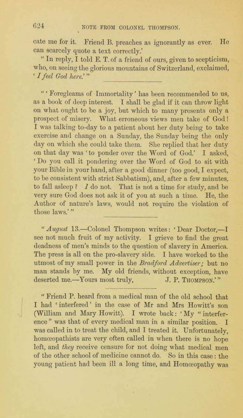 NOTE FROM COLONEL THOMPSON. cate me for it. Friend B. preaches as ignorantly as ever. He can scarcely quote a text correctly.’ “ In reply, I told E. T. of a friend of ours, given to scepticism, who, on seeing the glorious mountains of Switzerland, exclaimed, ‘ I feel God here: ” “ ‘ Foregleams of Immortality ’ has been recommended to us, as a book of deep interest. I shall be glad if it can throw light on what ought to be a joy, but which to many presents only a prospect of misery. What erroneous views men take of God! I was talking to-day to a patient about her duty being to take exercise and change on a Sunday, the Sunday being tlie only day on which she could take them. She replied that her duty on that day was ‘to ponder over the Word of God.’ I asked, ‘ Do you call it pondering over the Word of God to sit with your Bible in your hand, after a good dinner (too good, I expect, to be consistent with strict Sabbatism), and, after a few minutes, to fall asleep ? 7 do not. That is not a time for study, and be very sure God does not ask it of you at such a time. He, the Author of nature’s laws, would not require the violation of those laws.’ ” “ August 13.—Colonel Thompson writes: ‘ Dear Doctor,—I see not much fruit of my activity. I grieve to find the great deadness of men’s minds to the question of slavery in America. The press is all on the pro-slavery side. I have worked to the utmost of my small power in the Bradford Advertiser; but no man stands by me. My old friends, without exception, have deserted me.—Yours most truly, J. P. Thompson.’ ” “ Friend P. heard from a medical man of the old school that I had ‘ interfered ’ in the case of Mr and Mrs Howitt’s son (William and Mary Howitt). I wrote back: ‘ My “ interfer- ence ” was that of every medical man in a similar position. I was called in to treat the child, and I treated it. Unfortunately, homoeopathists are very often called in when there is no hope left, and they receive censure for not doing what medical men of the other school of medicine cannot do. So in this case: the young patient had been ill a long time, and Homoeopathy was