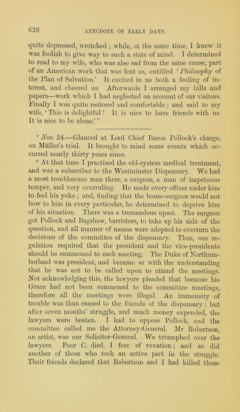 ANECDOTE OF EAKLY DAYS. quite depressed, wretclied; while, at tlie same time, I knew it was foolish to give way to such a state of mind. I determined to read to my wife, who was also sad from the same cause, part of an American work that was lent us, entitled ‘ Pldlosophy of the Plan of Salvation.’ It excited in us both a feeling of in- terest, and cheered us. Afterwards I arranged my bills and papers—work which 1 had neglected on account of our visitors. Finally I was quite restored and comfortable ; and said to my wife, ‘ This is delightful! It is nice to have friends with us. It is nice to be alone.’ ” “ Nov. 24.—Glanced at Lord Chief Baron Pollock’s charge, on Muller’s trial. It brought to mind some events which oc- curred nearly thirty years since. “ At that time I practised the old-system medical treatment, and w'as a subscriber to the Westminster Dispensary. We had a most troublesome man there, a surgeon, a man of impetuous temper, and very overruling. He made every officer under him to feel his yoke ; and, finding that the house-surgeon would not bow to him in every particular, he determined to deprive him of his situation. There was a tremendous upset. The surgeon got Pollock and Bagshaw, barristers, to take up his side of the question, and all manner of means were adopted to overturn the decisions of the committee of the .dispensary. Thus, one re- gulation required that the president and the vice-presidents should be summoned to each meeting. The Duke of Northum- berland was president, and became so with the understanding that he was not to be called upon to attend the meetings. Not acknowledging this, the lawyers pleaded that because his Grace had not been summoned to the committee meetings, therefore all the meetings were illegal. An immensity of trouble was thus caused to the friends of the dispensary; but after seven months’ struggle, and much money expended, the lawyers were beaten. I had to oppose Pollock, and the committee called me the Attorney-General. Mr Eobertson, an artist, was our Solicitor-General. We triumphed over the lawyers. Poor C. died, I fear of vexation; and so did another of those who took an active part in the struggle. Their friends declared that Eobertson and I had killed those