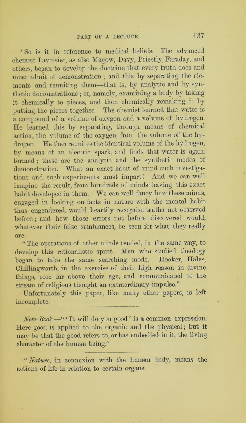 “ So is it in reference to medical beliefs. The advanced chemist Lavoisier, as also Magow, Davy, Priestly, Paraday, and others, began to develop the doctrine that every truth does and must admit of demonstration ; and this by separating the ele- ments and reuniting them—that is, by analytic and by syn- thetic demonstrations; or, namely, examining a body by taking it chemically to pieces, and then chemically remaking it by putting the pieces together. The chemist learned that water is a compound of a volume of oxygen and a volume of hydrogen. He learned this by separating, through means of chemical action, the volume of the oxygen, from the volume of the hy- drogen. He then reunites the identical volume of the hydrogen, by means of an electric spark, and finds that water is again formed ; these are the analytic and the synthetic modes of demonstration. What an exact habit of mind such investiga- tions and such experiments must impart! And we can well imagine the result, from hundreds of minds having this exact habit developed in them. We can well fancy how these minds, ensased in looking on facts in nature with the mental habit thus engendered, would heartily recognise truths not observed before ; and how those errors not before discovered would, whatever their false semblances, be seen for what they really are. “ The operations of other minds tended, in the same way, to develop this mtionalistic spirit. Men who studied theology began to take the same searching mode. Hooker, Hales, Chillingworth, in the exercise of their high reason in divine things, rose far above their age, and communicated to the stream of religious thought an extraordinary impulse.” Unfortunately this paper, like many other papers, is left incomplete. Note-Book.—“ ‘ It will do you good ’ is a common expression. Here good is applied to the organic and the physical; but it may be that the good refers to, or has embodied in it, the living character of the human being.” “ Nature, in connexion with the huntan body, means the actions of life in relation to certain organs.