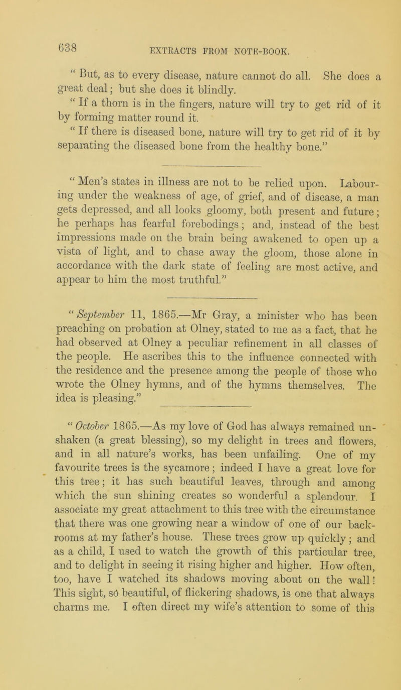 G38 “ But, as to every disease, nature cannot do all. She does a great deal; but she does it blindly. “ If a thorn is in the fingers, nature will try to get rid of it by forming matter round it. “ If there is diseased bone, nature will try to get rid of it by separating the diseased bone from the healthy bone.” “ Men’s states in illness are not to be relied upon. Labour- ing under the weakness of age, of grief, and of disease, a man gets depressed, and all looks gloomy, botli present and future; he perhaps has fearful forebodings; and, instead of the best impressions made on the brain being awakened to open up a vista of light, and to chase away the gloom, those alone in accordance with the dark state of feeling are most active, and appear to him the most truthful.” Septemler 11, 1865.—Mr Gray, a minister who has been preaching on probation at Olney, stated to me as a fact, that he had observed at Olney a peculiar refinement in all classes of the people. He ascribes this to the influence connected with the residence and the presence among the people of those who wrote the Olney hymns, and of the hymns themselves. The idea is pleasing.” “ October 1865.—As my love of God has always remained un- shaken (a great blessing), so my delight in trees and flowers, and in all nature’s works, has been unfailing. One of my favourite trees is the sycamore; indeed I have a great love for this tree; it has such beautiful leaves, through and among which the sun shining creates so wonderful a splendour. I associate my great attachment to this tree with the circumstance that there was one growing near a window of one of our back- rooms at my father’s house. These trees grow up quickly ; and as a child, I used to watch the growth of this particular tree, and to delight in seeing it rising higher and higher. How often, too, have I watched its shadows moving about on the wall! This sight, s6 beautiful, of flickering shadows, is one that always
