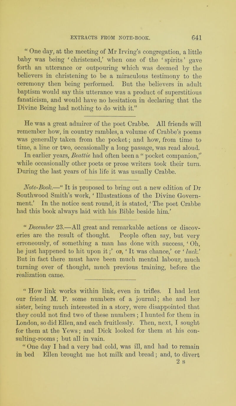 “ One Jay, at the meeting of Mr Irving’s congregation, a little baby was being ‘ christened,’ when one of the ‘ spirits ’ gave forth an utterance or outpouring which was deemed by the believers in christening to be a miraculous testimony to the ceremony then being performed. But the believers in adult baptism would say this utterance was a product of superstitious fanaticism, and would have no hesitation in declaring that the Divine Being had nothing to do with it.” He was a gxeat admirer of the poet Crabbe. All friends will remember how, in country rambles, a volume of Crabbe’s poems was generally taken from the pocket; and how, from time to time, a line or two, occasionally a long passage, was read aloud. In earlier years, Beattie had often been a “ pocket companion,” while occasionally other poets or prose writers took their turn. During the last years of his life it was usually Crabbe. Note-Book.—“ It is proposed to bring out a new edition of Dr Southwood Smith’s work, ‘ Illustrations of the Divine Govern- ment.’ In the notice sent round, it is stated,' The poet Crabbe had this book always laid with his Bible beside him.’ “ December 23.—All great and remarkable actions or discov- eries are the result of thought. People often say, but very erroneously, of something a man has done with success, ‘ Oh, he just happened to hit upon ito», ‘ It was chance,’ or ‘ luck.’ Blit in fact there must have been much mental labour, much turning over of thought, much previous training, before the realization came. “ How link works within link, even in trifles. I had lent our friend M. P. some numbers of a journal; she and her sister, being much interested in a story, were disappointed that they could not find two of these numbers ; I hunted for them in London, so did Ellen, and each fruitlessly. Then, next, I sought for them at the Yews; and Dick looked for them at his con- sulting-rooms ; but all in vain. “ One day I had a very bad cold, was ill, and had to remain in bed Ellen brought me hot milk and bread; and, to divert